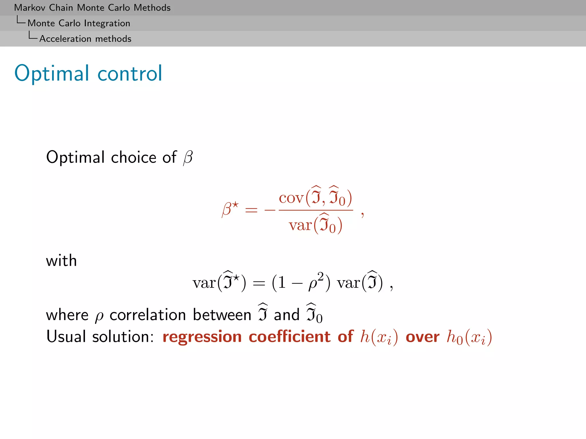 Markov Chain Monte Carlo Methods
  Monte Carlo Integration
     Acceleration methods



Optimal control


      Optimal choice of β

                                               cov(I, I0 )
                                       β =−                  ,
                                                var(I0 )

      with
                                   var(I ) = (1 − ρ2 ) var(I) ,
      where ρ correlation between I and I0
      Usual solution: regression coeﬃcient of h(xi ) over h0 (xi )
 
