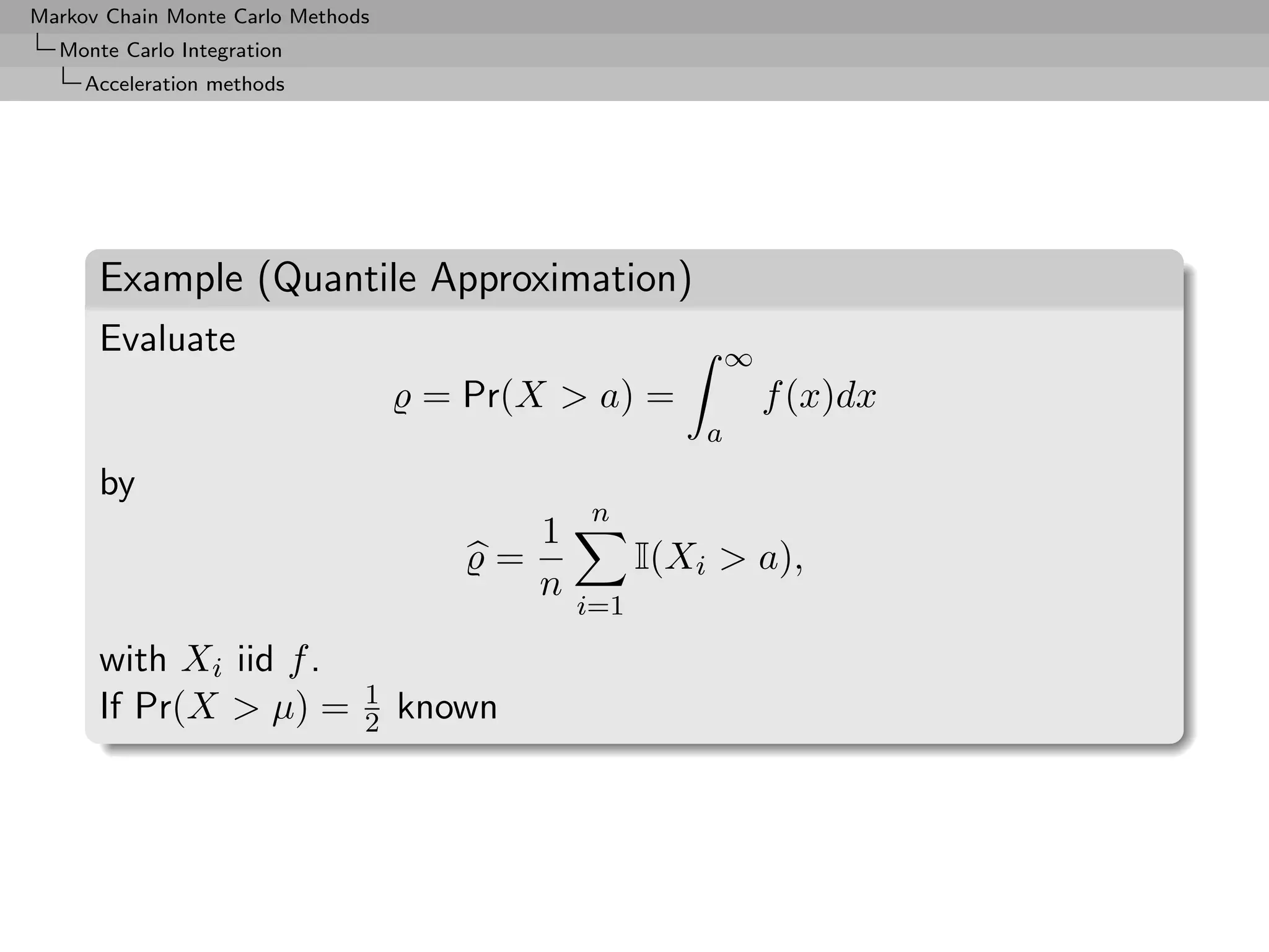 Markov Chain Monte Carlo Methods
  Monte Carlo Integration
     Acceleration methods




      Example (Quantile Approximation)
      Evaluate                                               ∞
                                    = Pr(X > a) =                f (x)dx
                                                         a
      by
                                               n
                                           1
                                       =             I(Xi > a),
                                           n
                                               i=1

      with Xi iid f .
                               1
      If Pr(X > µ) =           2   known
 