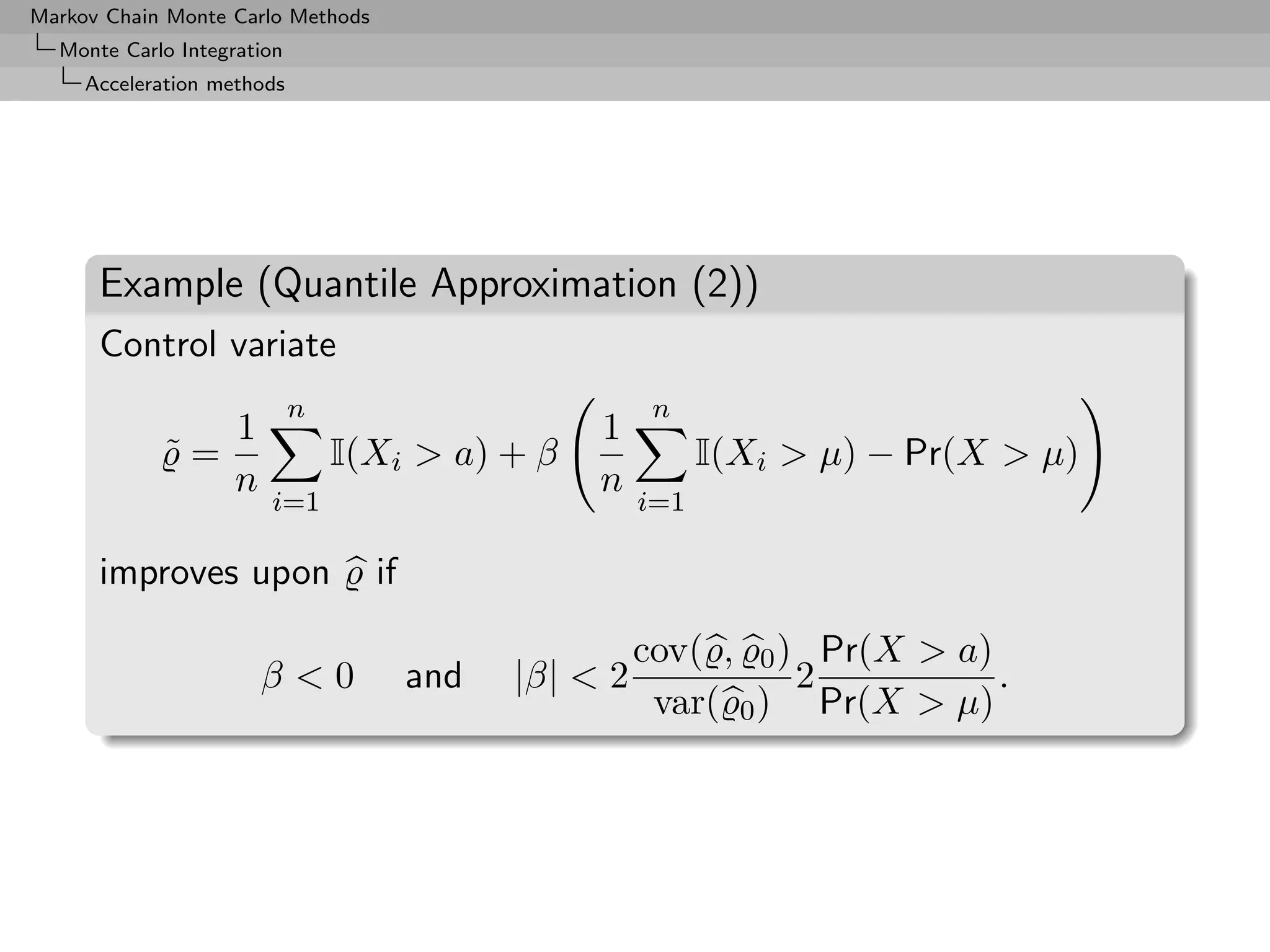 Markov Chain Monte Carlo Methods
  Monte Carlo Integration
     Acceleration methods




      Example (Quantile Approximation (2))
      Control variate
                            n                            n
               1                                   1
            ˜=                  I(Xi > a) + β                 I(Xi > µ) − Pr(X > µ)
               n                                   n
                       i=1                              i=1

      improves upon                if

                                                        cov( , 0 ) Pr(X > a)
                      β<0               and   |β| < 2             2          .
                                                         var( 0 ) Pr(X > µ)
 