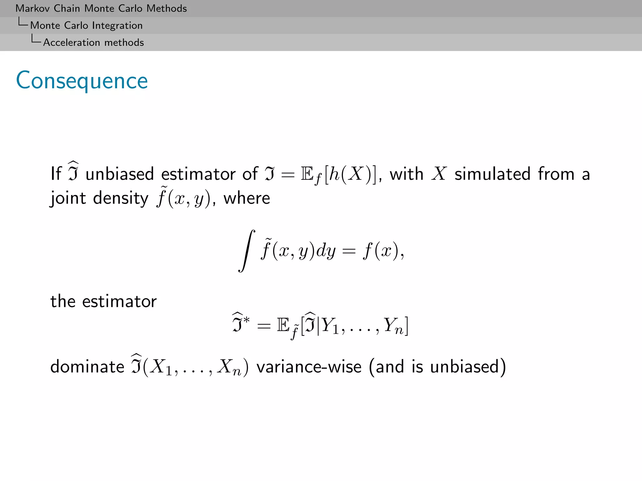 Markov Chain Monte Carlo Methods
  Monte Carlo Integration
     Acceleration methods



Consequence


      If I unbiased estimator of I = Ef [h(X)], with X simulated from a
                    ˜
      joint density f (x, y), where

                                       ˜
                                       f (x, y)dy = f (x),

      the estimator
                                   I∗ = Ef [I|Y1 , . . . , Yn ]
                                         ˜

      dominate I(X1 , . . . , Xn ) variance-wise (and is unbiased)
 
