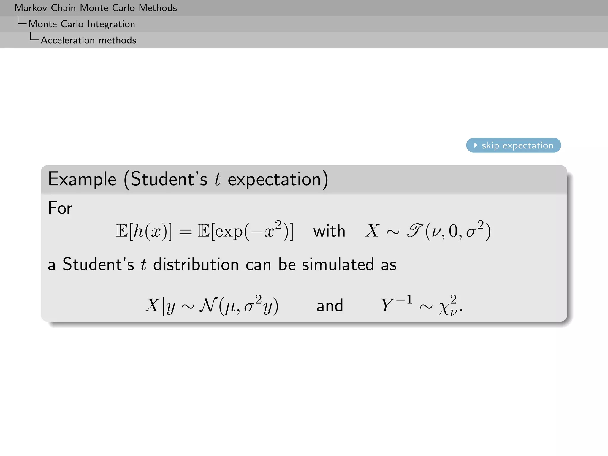 Markov Chain Monte Carlo Methods
  Monte Carlo Integration
     Acceleration methods




                                                                       skip expectation


      Example (Student’s t expectation)
      For
                    E[h(x)] = E[exp(−x2 )] with        X ∼ T (ν, 0, σ 2 )
      a Student’s t distribution can be simulated as

                            X|y ∼ N (µ, σ 2 y)   and     Y −1 ∼ χ2 .
                                                                 ν
 