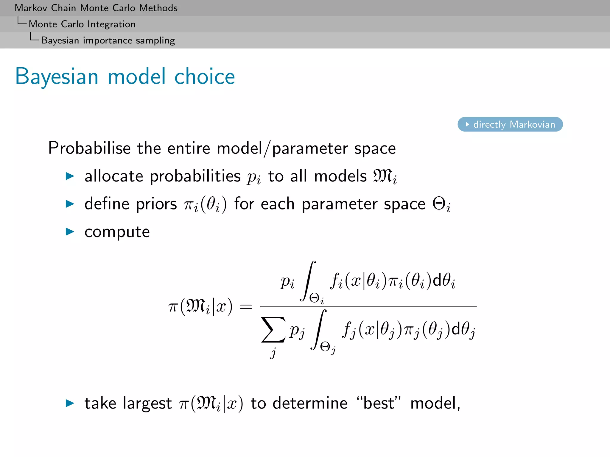 Markov Chain Monte Carlo Methods
  Monte Carlo Integration
     Bayesian importance sampling



Bayesian model choice
                                                                                   directly Markovian

      Probabilise the entire model/parameter space
              allocate probabilities pi to all models Mi
              deﬁne priors πi (θi ) for each parameter space Θi
              compute

                                                pi         fi (x|θi )πi (θi )dθi
                                                      Θi
                               π(Mi |x) =
                                                 pj         fj (x|θj )πj (θj )dθj
                                            j          Θj



              take largest π(Mi |x) to determine “best” model,
 