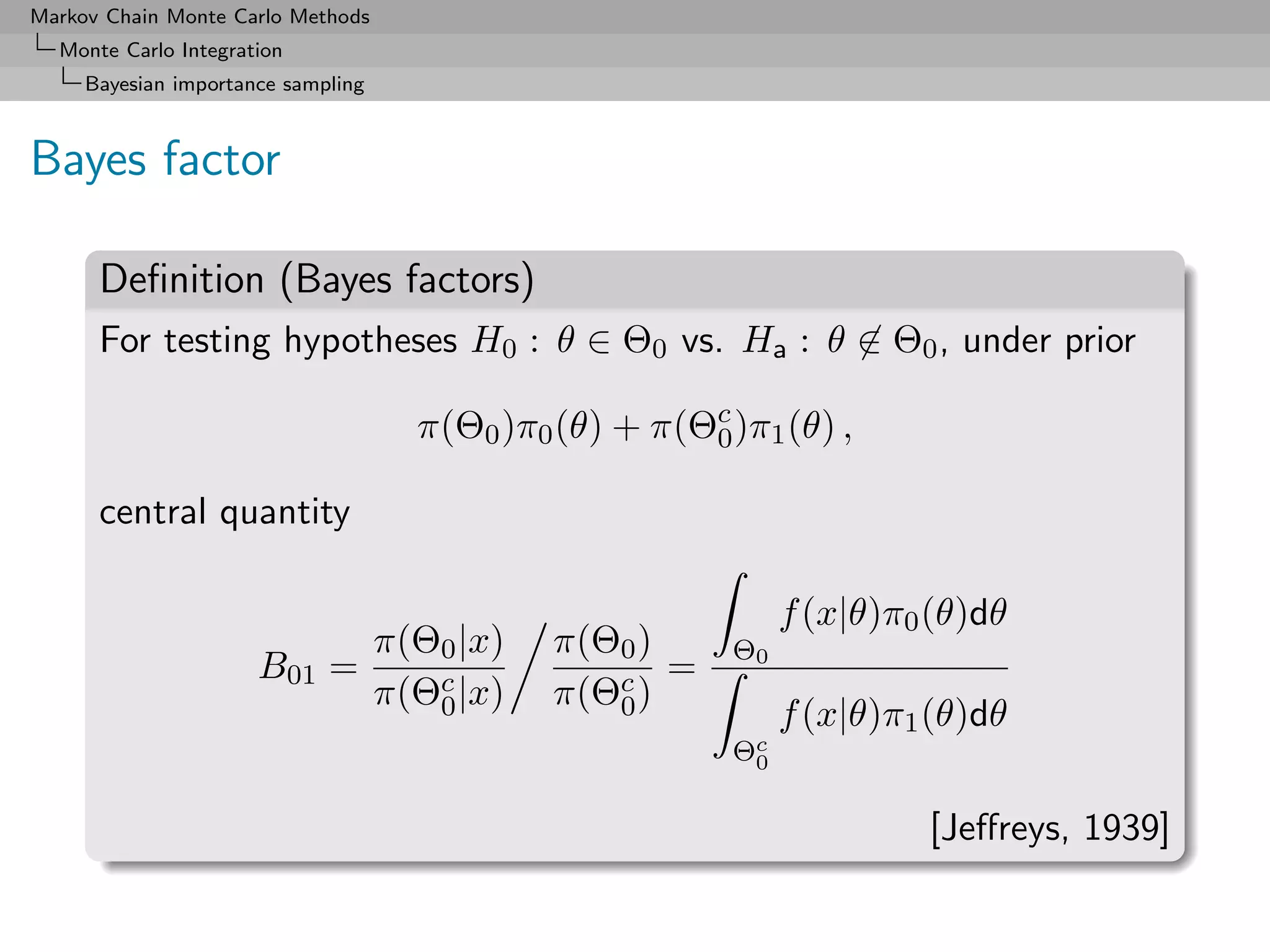 Markov Chain Monte Carlo Methods
  Monte Carlo Integration
     Bayesian importance sampling



Bayes factor

      Deﬁnition (Bayes factors)
      For testing hypotheses H0 : θ ∈ Θ0 vs. Ha : θ ∈ Θ0 , under prior

                                    π(Θ0 )π0 (θ) + π(Θc )π1 (θ) ,
                                                      0

      central quantity

                                                             f (x|θ)π0 (θ)dθ
                               π(Θ0 |x)      π(Θ0 )     Θ0
                      B01    =                      =
                               π(Θc |x)
                                  0          π(Θc )
                                                0            f (x|θ)π1 (θ)dθ
                                                        Θc
                                                         0


                                                                      [Jeﬀreys, 1939]
 