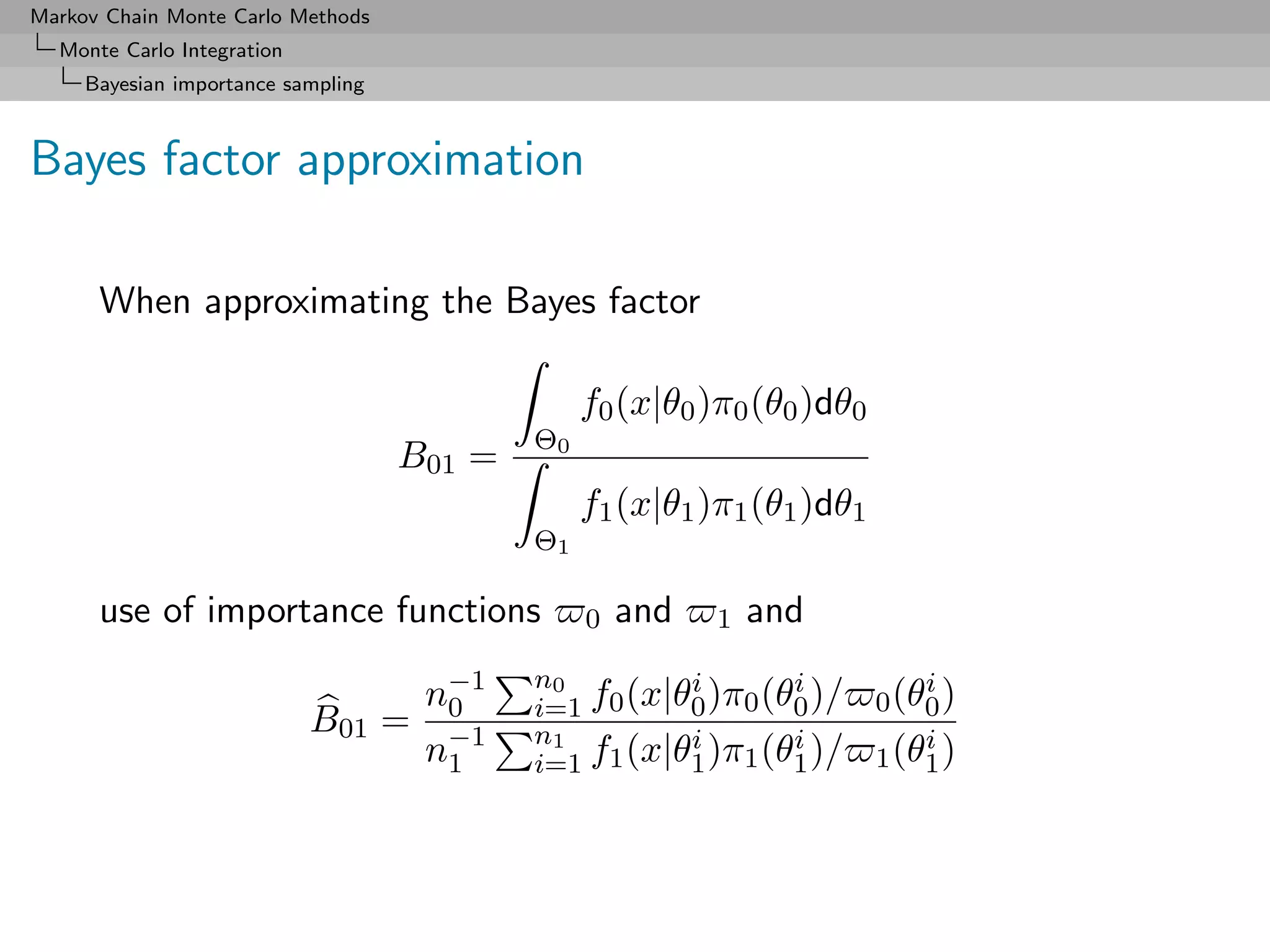Markov Chain Monte Carlo Methods
  Monte Carlo Integration
     Bayesian importance sampling



Bayes factor approximation

      When approximating the Bayes factor

                                                 f0 (x|θ0 )π0 (θ0 )dθ0
                                            Θ0
                                    B01 =
                                                 f1 (x|θ1 )π1 (θ1 )dθ1
                                            Θ1

      use of importance functions                0   and   1   and

                                     n−1
                                      0
                                            n0         i       i
                                            i=1 f0 (x|θ0 )π0 (θ0 )/
                                                                             i
                                                                         0 (θ0 )
                            B01 =
                                     n−1
                                      1
                                            n1         i       i
                                            i=1 f1 (x|θ1 )π1 (θ1 )/
                                                                             i
                                                                         1 (θ1 )
 