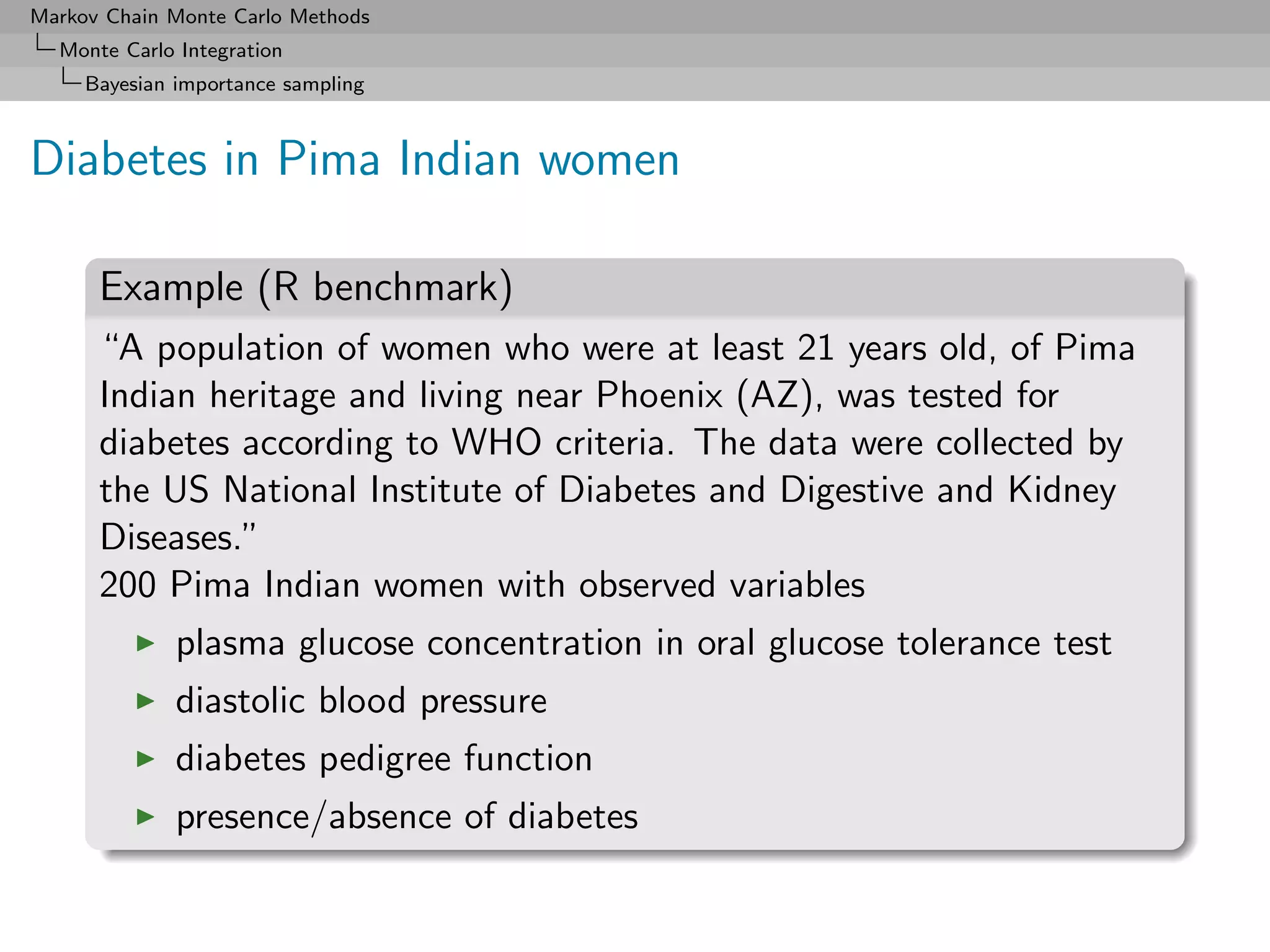Markov Chain Monte Carlo Methods
  Monte Carlo Integration
     Bayesian importance sampling



Diabetes in Pima Indian women

      Example (R benchmark)
      “A population of women who were at least 21 years old, of Pima
      Indian heritage and living near Phoenix (AZ), was tested for
      diabetes according to WHO criteria. The data were collected by
      the US National Institute of Diabetes and Digestive and Kidney
      Diseases.”
      200 Pima Indian women with observed variables
              plasma glucose concentration in oral glucose tolerance test
              diastolic blood pressure
              diabetes pedigree function
              presence/absence of diabetes
 