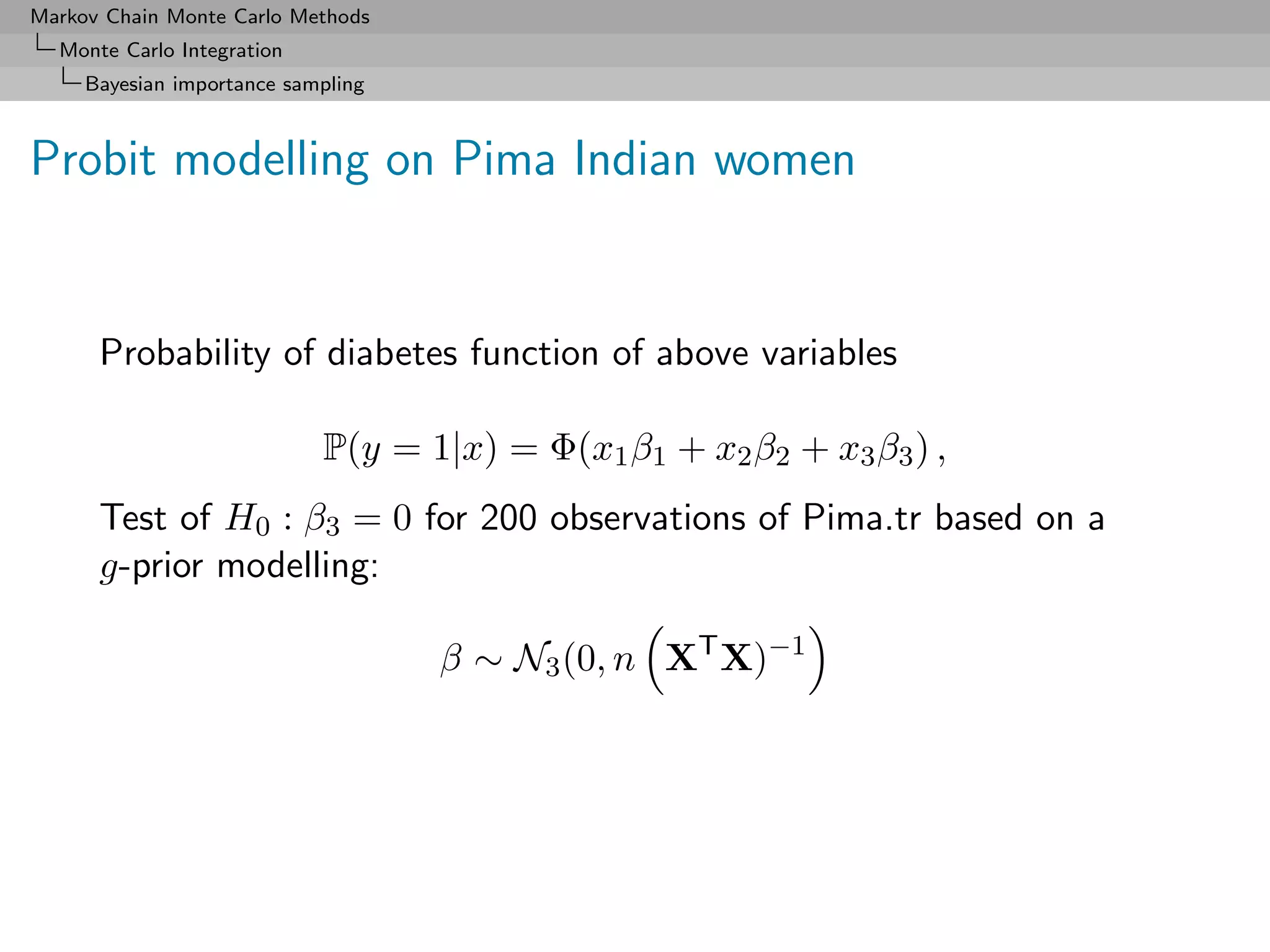 Markov Chain Monte Carlo Methods
  Monte Carlo Integration
     Bayesian importance sampling



Probit modelling on Pima Indian women


      Probability of diabetes function of above variables

                            P(y = 1|x) = Φ(x1 β1 + x2 β2 + x3 β3 ) ,
      Test of H0 : β3 = 0 for 200 observations of Pima.tr based on a
      g-prior modelling:

                                    β ∼ N3 (0, n XT X)−1
 