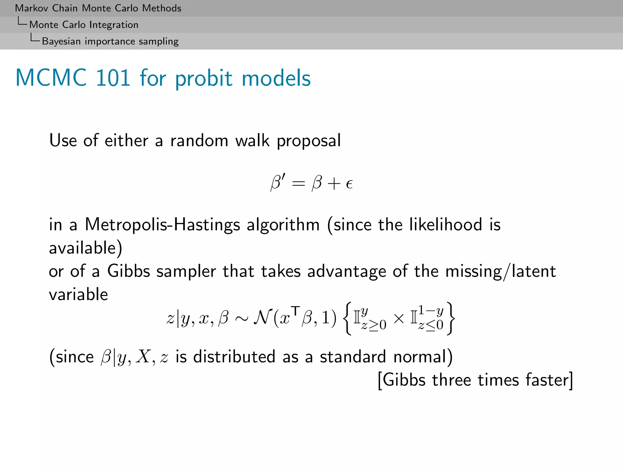 Markov Chain Monte Carlo Methods
  Monte Carlo Integration
     Bayesian importance sampling



MCMC 101 for probit models

      Use of either a random walk proposal

                                    β =β+

      in a Metropolis-Hastings algorithm (since the likelihood is
      available)
      or of a Gibbs sampler that takes advantage of the missing/latent
      variable
                     z|y, x, β ∼ N (xT β, 1) Iy × I1−y
                                              z≥0     z≤0

      (since β|y, X, z is distributed as a standard normal)
                                                  [Gibbs three times faster]
 