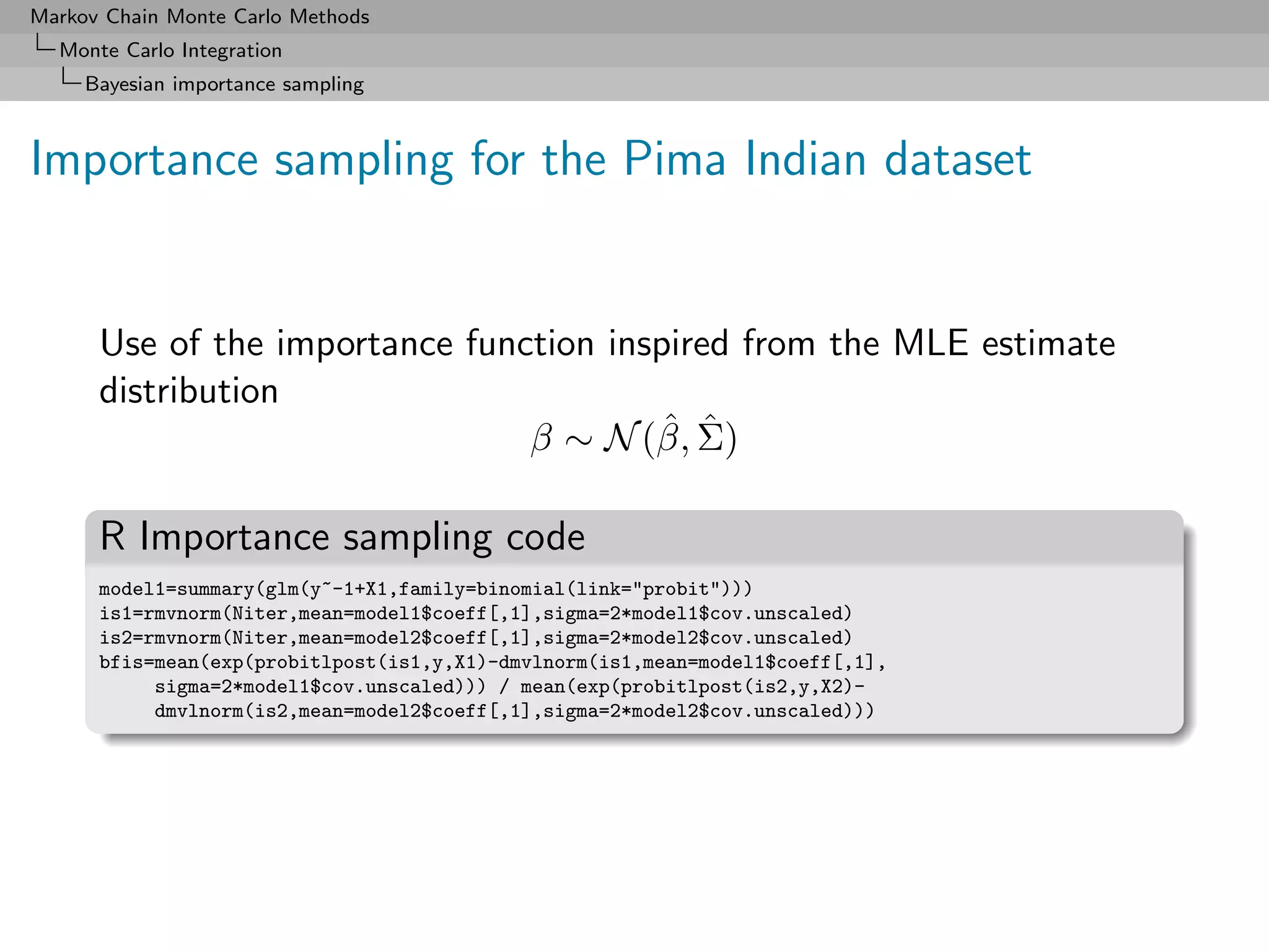 Markov Chain Monte Carlo Methods
  Monte Carlo Integration
     Bayesian importance sampling



Importance sampling for the Pima Indian dataset


      Use of the importance function inspired from the MLE estimate
      distribution
                                        ˆ ˆ
                                β ∼ N (β, Σ)

      R Importance sampling code
      model1=summary(glm(y~-1+X1,family=binomial(link="probit")))
      is1=rmvnorm(Niter,mean=model1$coeff[,1],sigma=2*model1$cov.unscaled)
      is2=rmvnorm(Niter,mean=model2$coeff[,1],sigma=2*model2$cov.unscaled)
      bfis=mean(exp(probitlpost(is1,y,X1)-dmvlnorm(is1,mean=model1$coeff[,1],
           sigma=2*model1$cov.unscaled))) / mean(exp(probitlpost(is2,y,X2)-
           dmvlnorm(is2,mean=model2$coeff[,1],sigma=2*model2$cov.unscaled)))
 