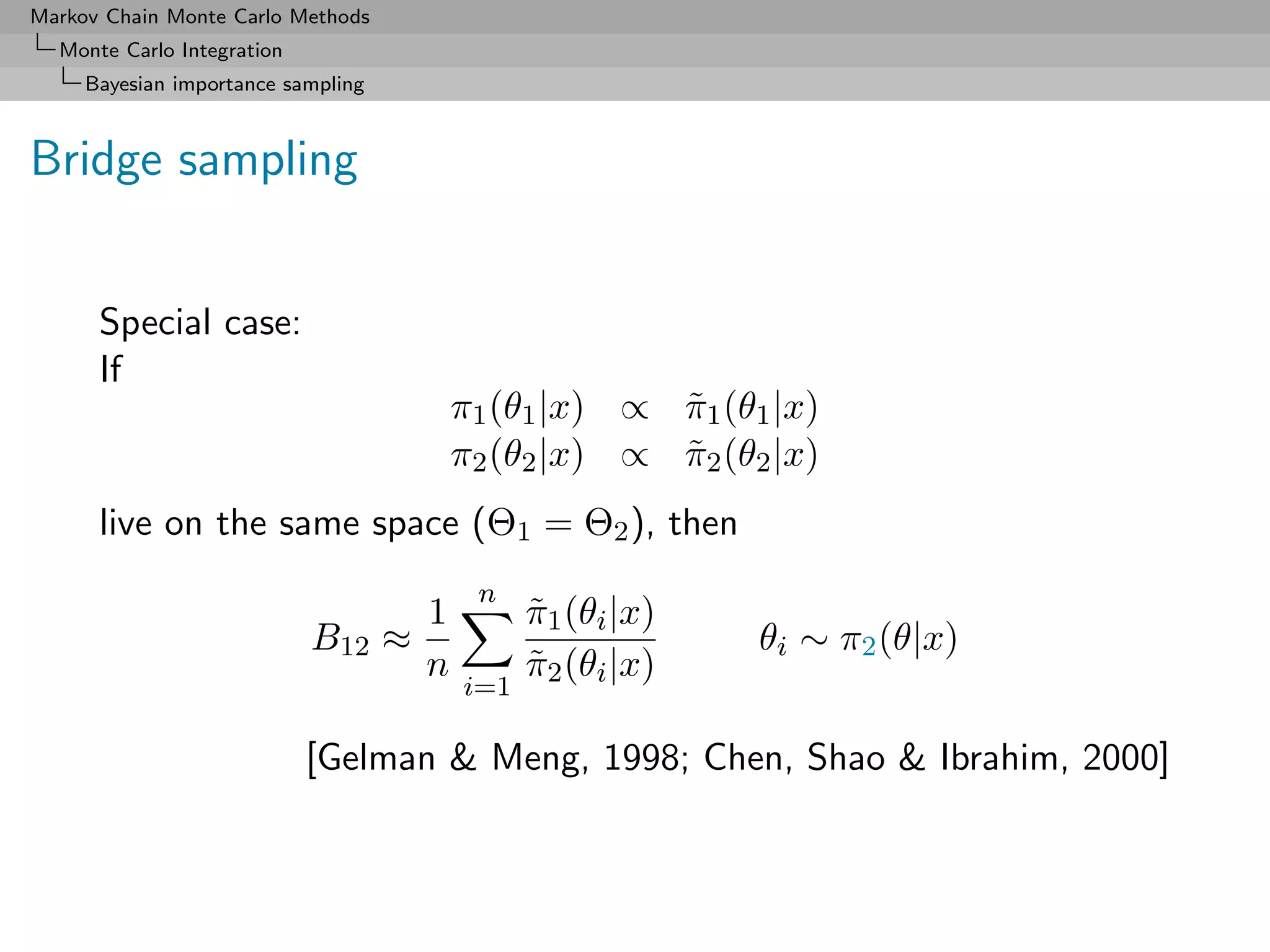 Markov Chain Monte Carlo Methods
  Monte Carlo Integration
     Bayesian importance sampling



Bridge sampling


      Special case:
      If
                                        π1 (θ1 |x) ∝ π1 (θ1 |x)
                                                     ˜
                                        π2 (θ2 |x) ∝ π2 (θ2 |x)
                                                     ˜
      live on the same space (Θ1 = Θ2 ), then
                                         n
                                    1         π1 (θi |x)
                                              ˜
                            B12 ≈                          θi ∼ π2 (θ|x)
                                    n         π2 (θi |x)
                                              ˜
                                        i=1

                            [Gelman & Meng, 1998; Chen, Shao & Ibrahim, 2000]
 