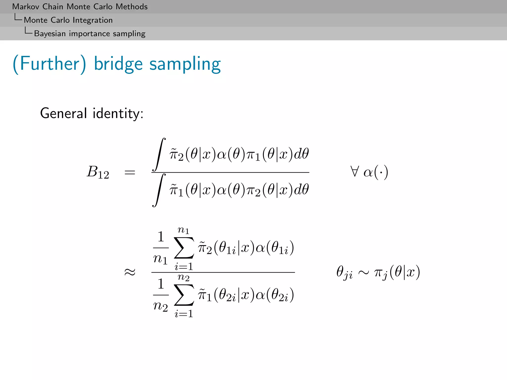 Markov Chain Monte Carlo Methods
  Monte Carlo Integration
     Bayesian importance sampling



(Further) bridge sampling

      General identity:

                                         π2 (θ|x)α(θ)π1 (θ|x)dθ
                                         ˜
                  B12 =                                               ∀ α(·)
                                         π1 (θ|x)α(θ)π2 (θ|x)dθ
                                         ˜

                                          n1
                                    1
                                               π2 (θ1i |x)α(θ1i )
                                               ˜
                                    n1
                                         i=1
                            ≈             n2                        θji ∼ πj (θ|x)
                                    1
                                               π1 (θ2i |x)α(θ2i )
                                               ˜
                                    n2
                                         i=1
 