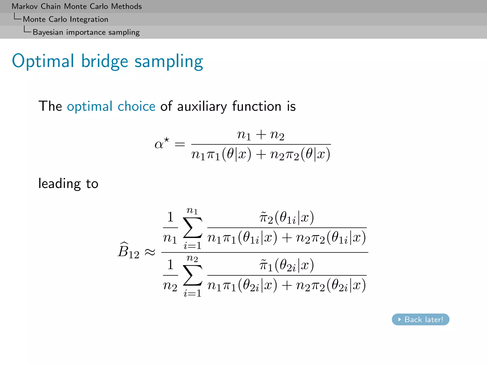 Markov Chain Monte Carlo Methods
  Monte Carlo Integration
     Bayesian importance sampling



Optimal bridge sampling

      The optimal choice of auxiliary function is
                                                   n1 + n2
                                    α =
                                          n1 π1 (θ|x) + n2 π2 (θ|x)

      leading to
                                          n1
                                    1                    π2 (θ1i |x)
                                                          ˜
                                    n1         n1 π1 (θ1i |x) + n2 π2 (θ1i |x)
                                         i=1
                            B12 ≈         n2
                                    1                    π1 (θ2i |x)
                                                          ˜
                                    n2         n1 π1 (θ2i |x) + n2 π2 (θ2i |x)
                                         i=1

                                                                                 Back later!
 