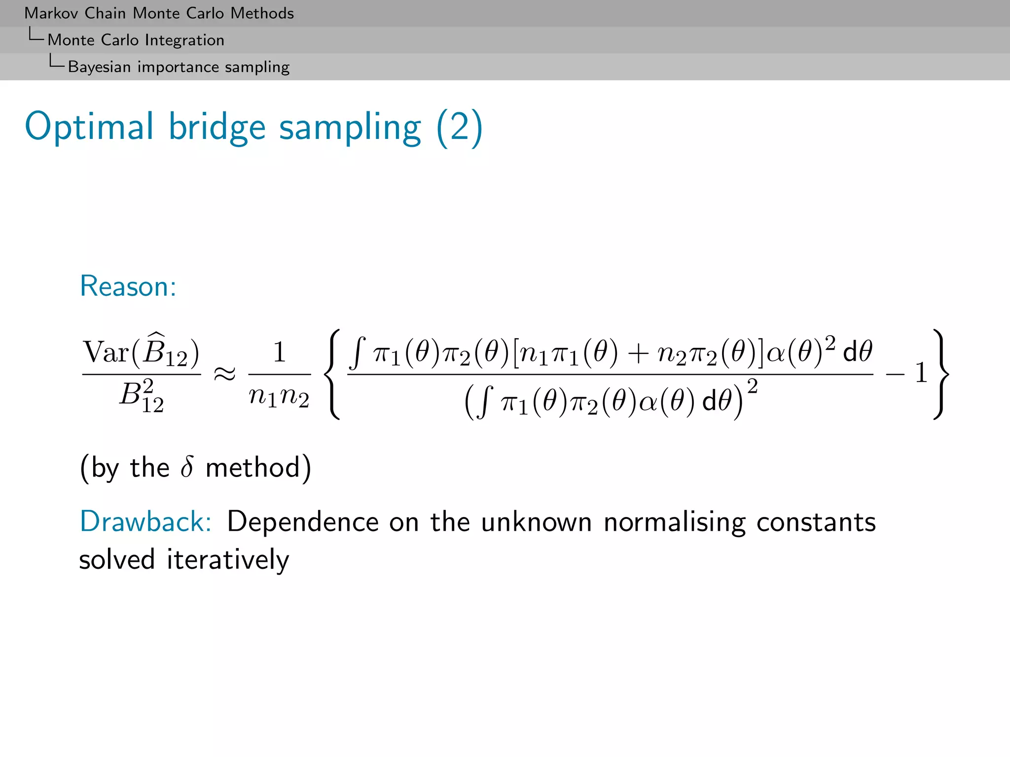 Markov Chain Monte Carlo Methods
  Monte Carlo Integration
     Bayesian importance sampling



Optimal bridge sampling (2)


      Reason:

      Var(B12 )    1                π1 (θ)π2 (θ)[n1 π1 (θ) + n2 π2 (θ)]α(θ)2 dθ
          2     ≈                                                   2             −1
        B12       n1 n2                       π1 (θ)π2 (θ)α(θ) dθ

      (by the δ method)
      Drawback: Dependence on the unknown normalising constants
      solved iteratively
 