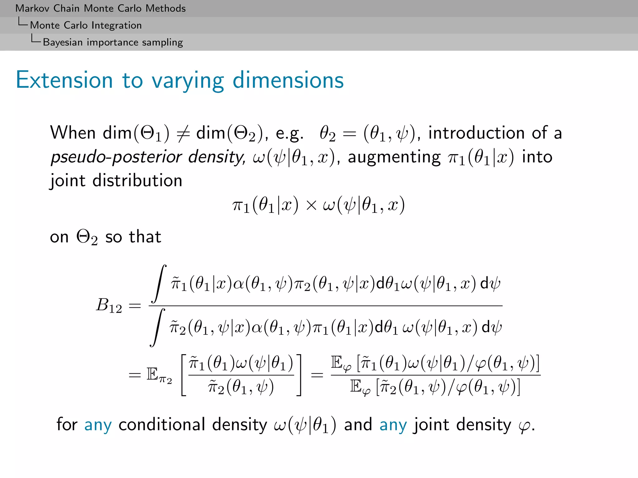 Markov Chain Monte Carlo Methods
  Monte Carlo Integration
     Bayesian importance sampling



Extension to varying dimensions

      When dim(Θ1 ) = dim(Θ2 ), e.g. θ2 = (θ1 , ψ), introduction of a
      pseudo-posterior density, ω(ψ|θ1 , x), augmenting π1 (θ1 |x) into
      joint distribution
                             π1 (θ1 |x) × ω(ψ|θ1 , x)
      on Θ2 so that

                              π1 (θ1 |x)α(θ1 , ψ)π2 (θ1 , ψ|x)dθ1 ω(ψ|θ1 , x) dψ
                              ˜
               B12 =
                              π2 (θ1 , ψ|x)α(θ1 , ψ)π1 (θ1 |x)dθ1 ω(ψ|θ1 , x) dψ
                              ˜

                                    π1 (θ1 )ω(ψ|θ1 )
                                    ˜                  Eϕ [˜1 (θ1 )ω(ψ|θ1 )/ϕ(θ1 , ψ)]
                                                           π
                      = Eπ2                          =
                                       π2 (θ1 , ψ)
                                       ˜                 Eϕ [˜2 (θ1 , ψ)/ϕ(θ1 , ψ)]
                                                              π

       for any conditional density ω(ψ|θ1 ) and any joint density ϕ.
 