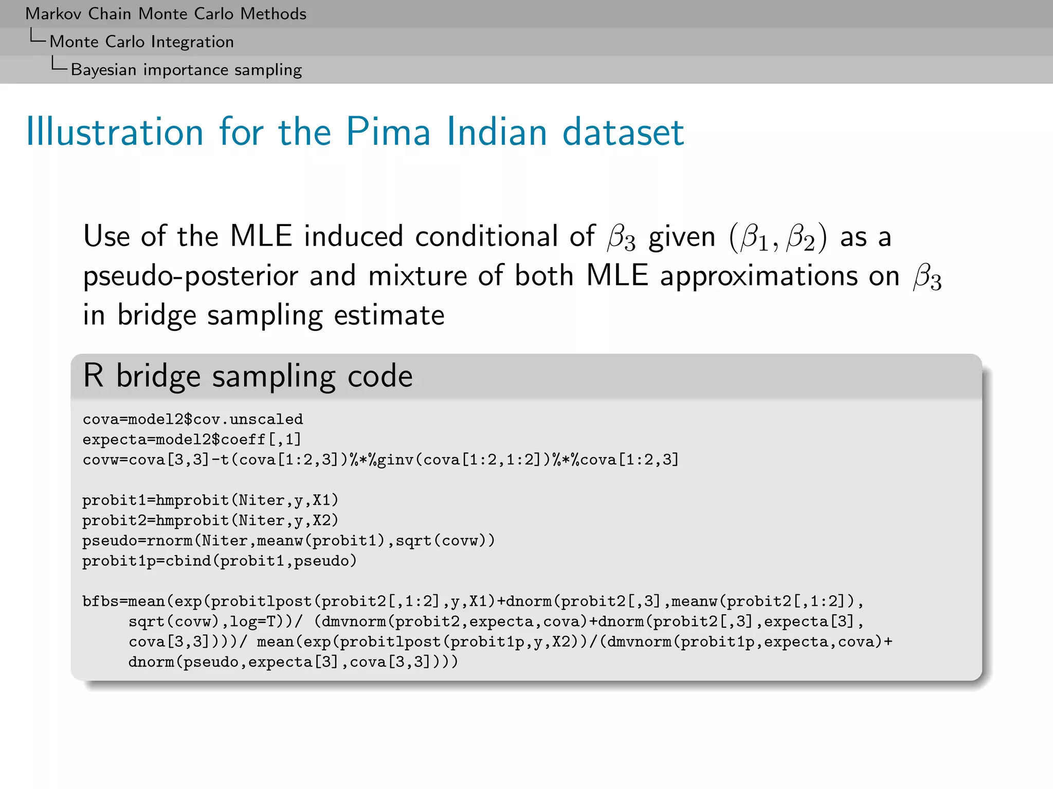 Markov Chain Monte Carlo Methods
  Monte Carlo Integration
     Bayesian importance sampling



Illustration for the Pima Indian dataset

      Use of the MLE induced conditional of β3 given (β1 , β2 ) as a
      pseudo-posterior and mixture of both MLE approximations on β3
      in bridge sampling estimate
      R bridge sampling code
      cova=model2$cov.unscaled
      expecta=model2$coeff[,1]
      covw=cova[3,3]-t(cova[1:2,3])%*%ginv(cova[1:2,1:2])%*%cova[1:2,3]

      probit1=hmprobit(Niter,y,X1)
      probit2=hmprobit(Niter,y,X2)
      pseudo=rnorm(Niter,meanw(probit1),sqrt(covw))
      probit1p=cbind(probit1,pseudo)

      bfbs=mean(exp(probitlpost(probit2[,1:2],y,X1)+dnorm(probit2[,3],meanw(probit2[,1:2]),
           sqrt(covw),log=T))/ (dmvnorm(probit2,expecta,cova)+dnorm(probit2[,3],expecta[3],
           cova[3,3])))/ mean(exp(probitlpost(probit1p,y,X2))/(dmvnorm(probit1p,expecta,cova)+
           dnorm(pseudo,expecta[3],cova[3,3])))
 