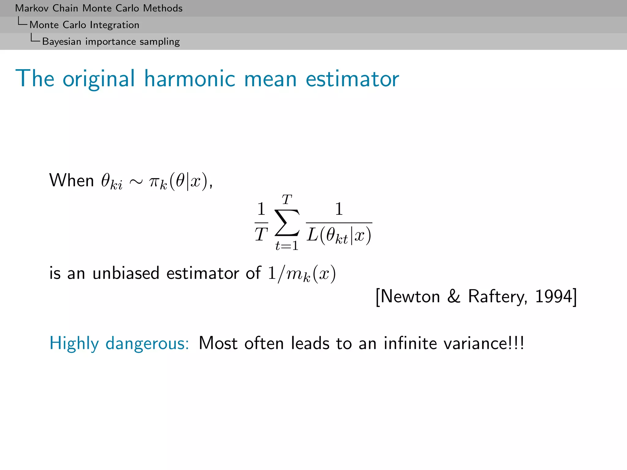 Markov Chain Monte Carlo Methods
  Monte Carlo Integration
     Bayesian importance sampling



The original harmonic mean estimator



      When θki ∼ πk (θ|x),
                                        T
                                    1            1
                                    T         L(θkt |x)
                                        t=1

      is an unbiased estimator of 1/mk (x)
                                                          [Newton & Raftery, 1994]

      Highly dangerous: Most often leads to an inﬁnite variance!!!
 