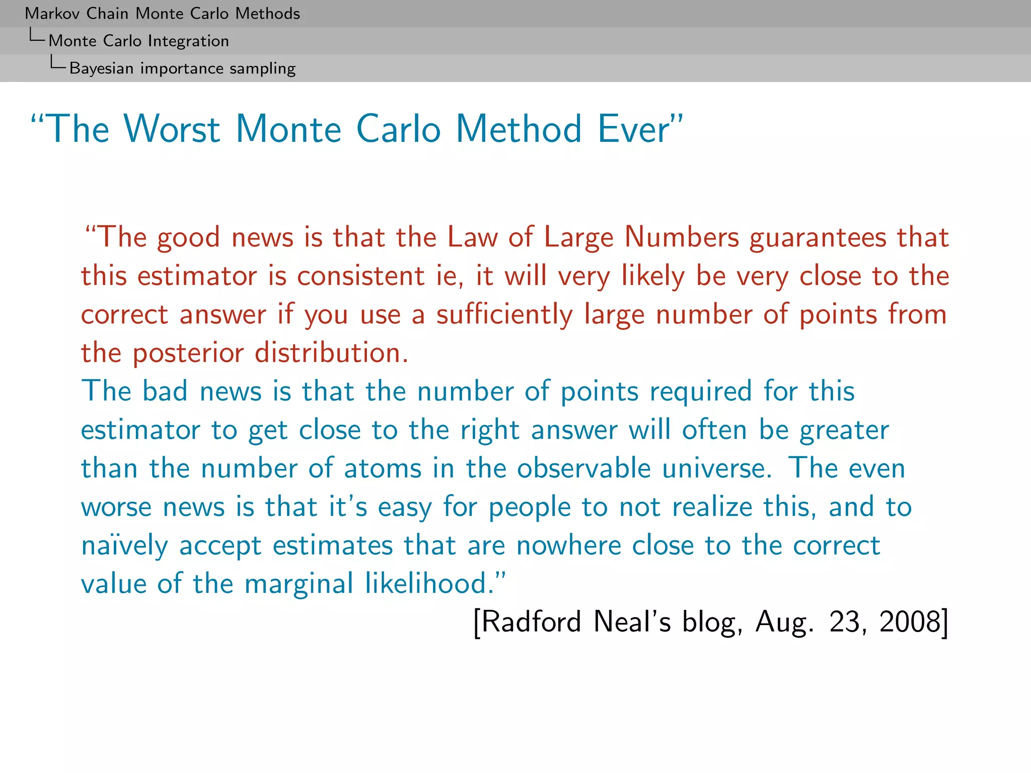 Markov Chain Monte Carlo Methods
  Monte Carlo Integration
     Bayesian importance sampling



“The Worst Monte Carlo Method Ever”

      “The good news is that the Law of Large Numbers guarantees that
      this estimator is consistent ie, it will very likely be very close to the
      correct answer if you use a suﬃciently large number of points from
      the posterior distribution.
      The bad news is that the number of points required for this
      estimator to get close to the right answer will often be greater
      than the number of atoms in the observable universe. The even
      worse news is that it’s easy for people to not realize this, and to
      na¨ıvely accept estimates that are nowhere close to the correct
      value of the marginal likelihood.”
                                       [Radford Neal’s blog, Aug. 23, 2008]
 