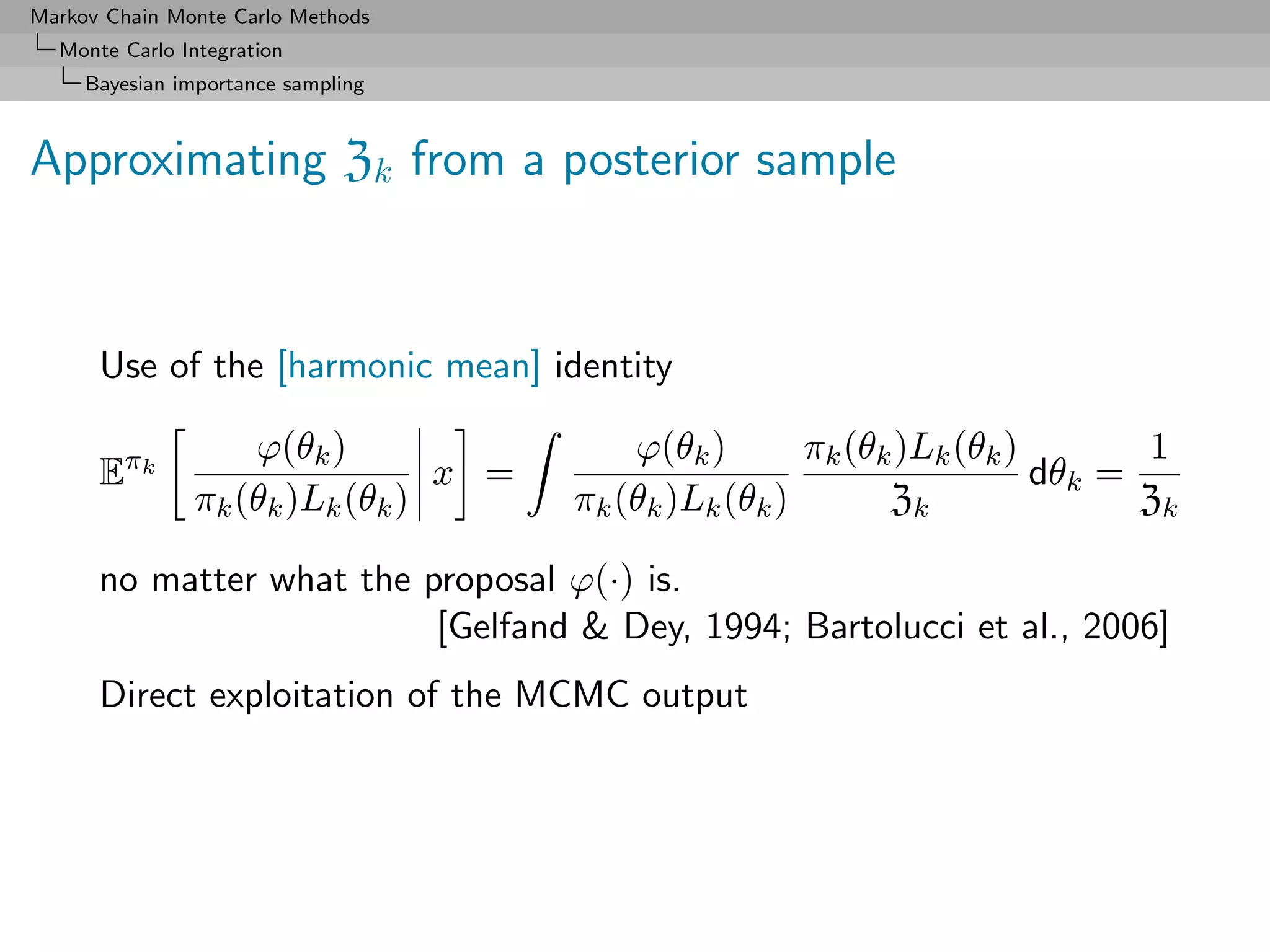 Markov Chain Monte Carlo Methods
  Monte Carlo Integration
     Bayesian importance sampling



Approximating Zk from a posterior sample



      Use of the [harmonic mean] identity

                   ϕ(θk )                 ϕ(θk )       πk (θk )Lk (θk )       1
      Eπk                       x =                                     dθk =
               πk (θk )Lk (θk )       πk (θk )Lk (θk )       Zk               Zk

      no matter what the proposal ϕ(·) is.
                          [Gelfand & Dey, 1994; Bartolucci et al., 2006]
      Direct exploitation of the MCMC output
 