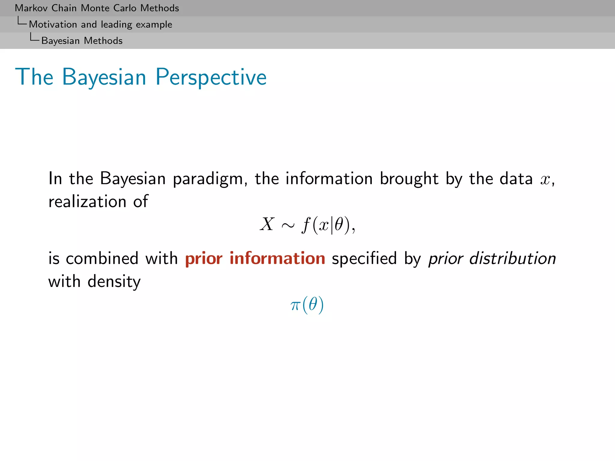 Markov Chain Monte Carlo Methods
  Motivation and leading example
     Bayesian Methods



The Bayesian Perspective



      In the Bayesian paradigm, the information brought by the data x,
      realization of
                                 X ∼ f (x|θ),
      is combined with prior information speciﬁed by prior distribution
      with density
                                    π(θ)
 