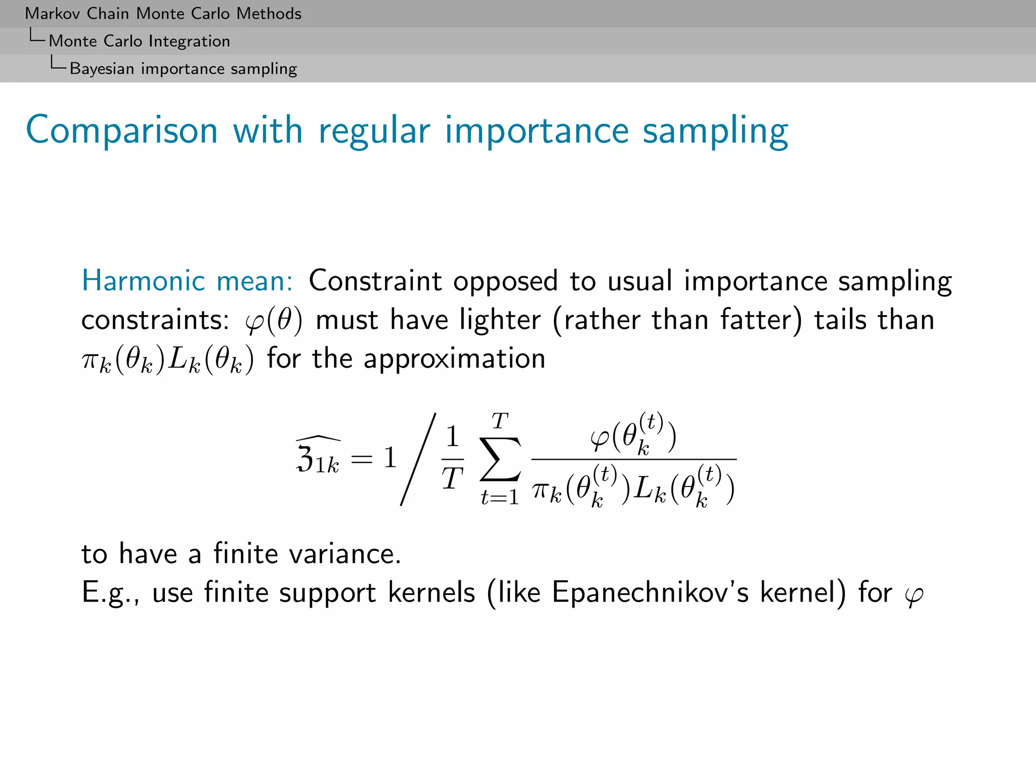 Markov Chain Monte Carlo Methods
  Monte Carlo Integration
     Bayesian importance sampling



Comparison with regular importance sampling


      Harmonic mean: Constraint opposed to usual importance sampling
      constraints: ϕ(θ) must have lighter (rather than fatter) tails than
      πk (θk )Lk (θk ) for the approximation
                                              T               (t)
                                          1             ϕ(θk )
                                Z1k = 1                 (t)         (t)
                                          T         πk (θk )Lk (θk )
                                              t=1

      to have a ﬁnite variance.
      E.g., use ﬁnite support kernels (like Epanechnikov’s kernel) for ϕ
 