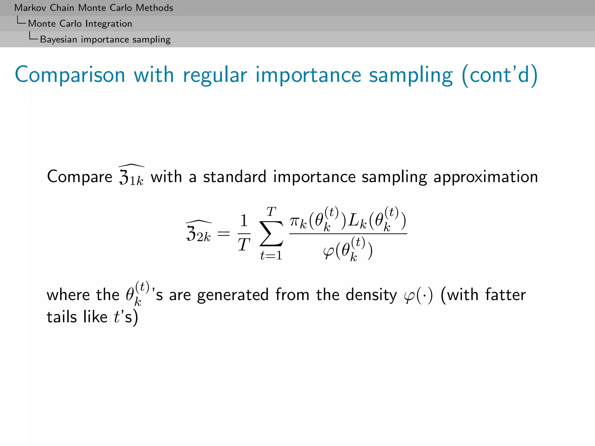 Markov Chain Monte Carlo Methods
  Monte Carlo Integration
     Bayesian importance sampling



Comparison with regular importance sampling (cont’d)



      Compare Z1k with a standard importance sampling approximation
                                                T         (t)         (t)
                                            1         πk (θk )Lk (θk )
                                    Z2k   =                     (t)
                                            T             ϕ(θk )
                                                t=1

                            (t)
      where the θk ’s are generated from the density ϕ(·) (with fatter
      tails like t’s)
 