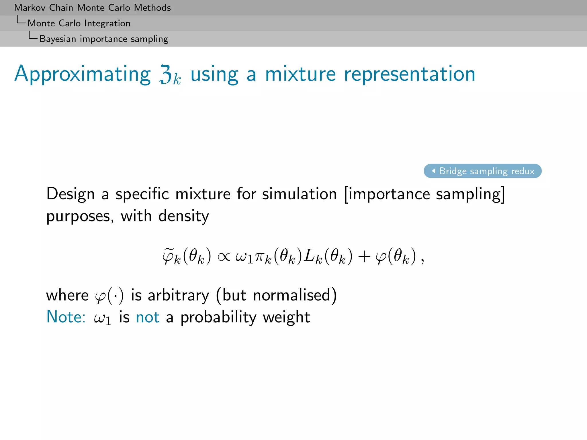 Markov Chain Monte Carlo Methods
  Monte Carlo Integration
     Bayesian importance sampling



Approximating Zk using a mixture representation



                                                                           Bridge sampling redux

      Design a speciﬁc mixture for simulation [importance sampling]
      purposes, with density

                               ϕk (θk ) ∝ ω1 πk (θk )Lk (θk ) + ϕ(θk ) ,

      where ϕ(·) is arbitrary (but normalised)
      Note: ω1 is not a probability weight
 
