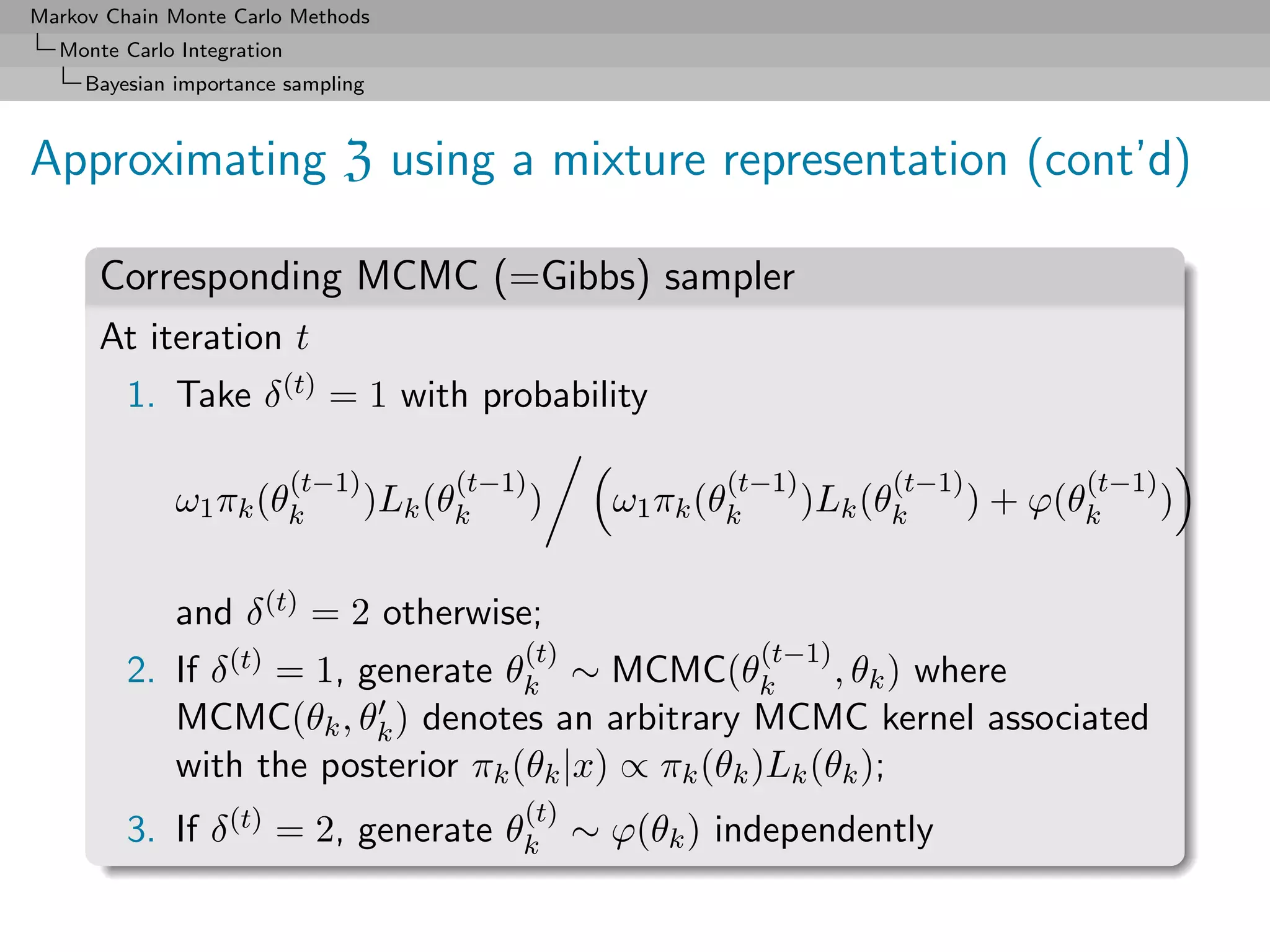 Markov Chain Monte Carlo Methods
  Monte Carlo Integration
     Bayesian importance sampling



Approximating Z using a mixture representation (cont’d)

      Corresponding MCMC (=Gibbs) sampler
      At iteration t
         1. Take δ (t) = 1 with probability

                            (t−1)         (t−1)              (t−1)         (t−1)          (t−1)
              ω1 πk (θk             )Lk (θk       )   ω1 πk (θk      )Lk (θk       ) + ϕ(θk       )

              and δ (t) = 2 otherwise;
                                              (t)                 (t−1)
         2. If δ (t) = 1, generate θk ∼ MCMC(θk          , θk ) where
            MCMC(θk , θk ) denotes an arbitrary MCMC kernel associated
            with the posterior πk (θk |x) ∝ πk (θk )Lk (θk );
                                              (t)
         3. If δ (t) = 2, generate θk ∼ ϕ(θk ) independently
 