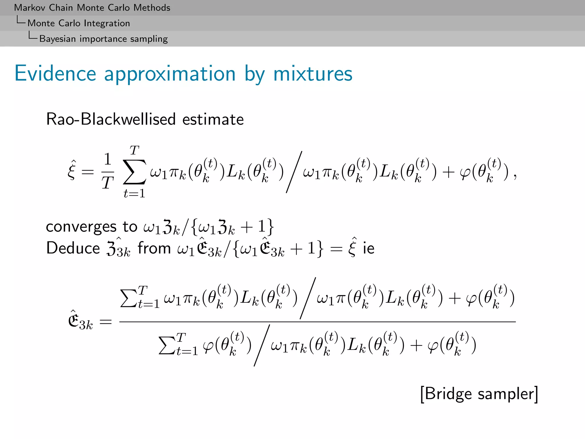 Markov Chain Monte Carlo Methods
  Monte Carlo Integration
     Bayesian importance sampling



Evidence approximation by mixtures
      Rao-Blackwellised estimate
                        T
           ˆ 1
           ξ=
                                       (t)
                             ω1 πk (θk )Lk (θk )
                                                 (t)           (t)          (t)
                                                       ω1 πk (θk )Lk (θk ) + ϕ(θk ) ,
                                                                                         (t)
              T
                       t=1

      converges to ω1 Zk /{ω1 Zk + 1}
               3k
                           ˆ       ˆ        ˆ
      Deduce Zˆ from ω1 E3k /{ω1 E3k + 1} = ξ ie

                            T           (t)     (t)             (t)          (t)          (t)
                            t=1 ω1 πk (θk )Lk (θk )     ω1 π(θk )Lk (θk ) + ϕ(θk )
           ˆ
           E3k =
                                    T      (t)           (t)          (t)          (t)
                                    t=1 ϕ(θk )    ω1 πk (θk )Lk (θk ) + ϕ(θk )

                                                                            [Bridge sampler]
 