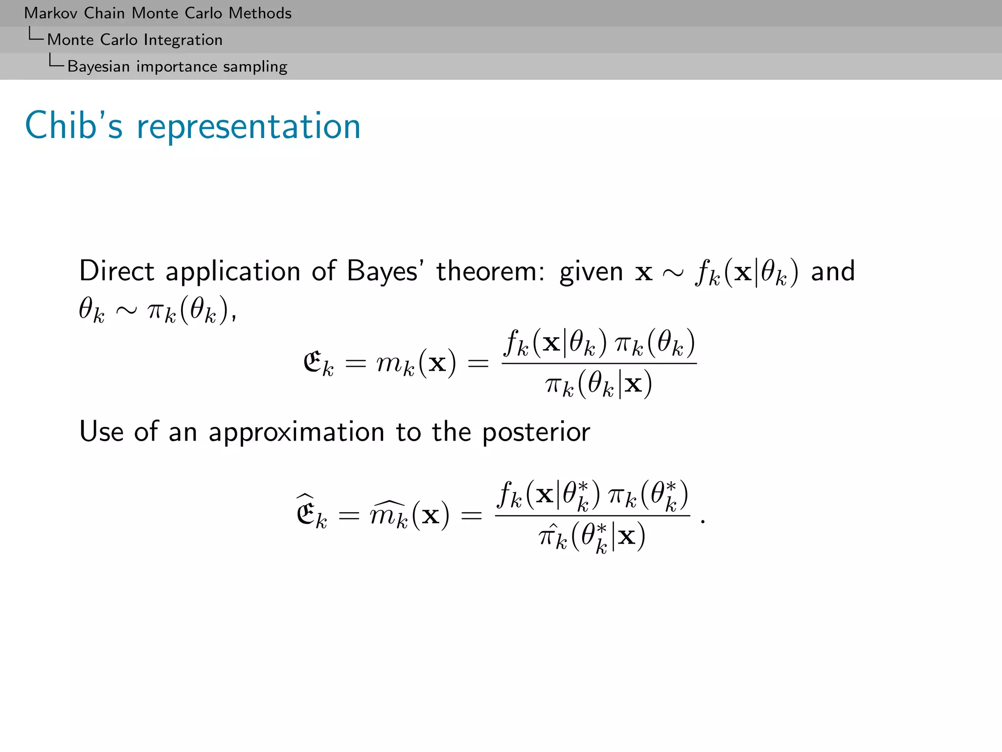 Markov Chain Monte Carlo Methods
  Monte Carlo Integration
     Bayesian importance sampling



Chib’s representation


      Direct application of Bayes’ theorem: given x ∼ fk (x|θk ) and
      θk ∼ πk (θk ),
                                        fk (x|θk ) πk (θk )
                        Ek = mk (x) =
                                            πk (θk |x)
      Use of an approximation to the posterior
                                                            ∗       ∗
                                                    fk (x|θk ) πk (θk )
                                    Ek = mk (x) =                       .
                                                         ˆ ∗
                                                        πk (θk |x)
 