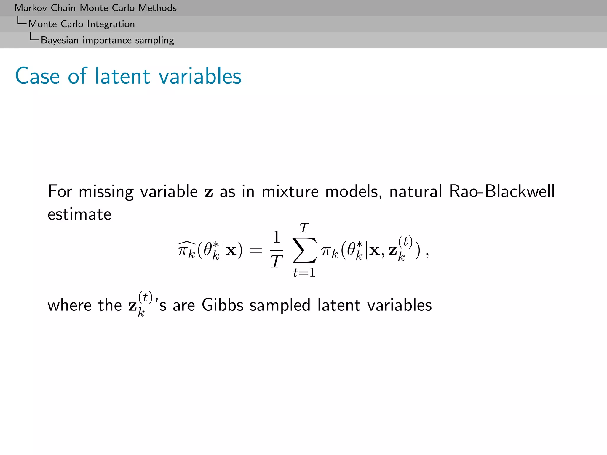 Markov Chain Monte Carlo Methods
  Monte Carlo Integration
     Bayesian importance sampling



Case of latent variables



      For missing variable z as in mixture models, natural Rao-Blackwell
      estimate
                                       T
                            ∗       1          ∗      (t)
                       πk (θk |x) =       πk (θk |x, zk ) ,
                                    T
                                     t=1
                            (t)
      where the zk ’s are Gibbs sampled latent variables
 