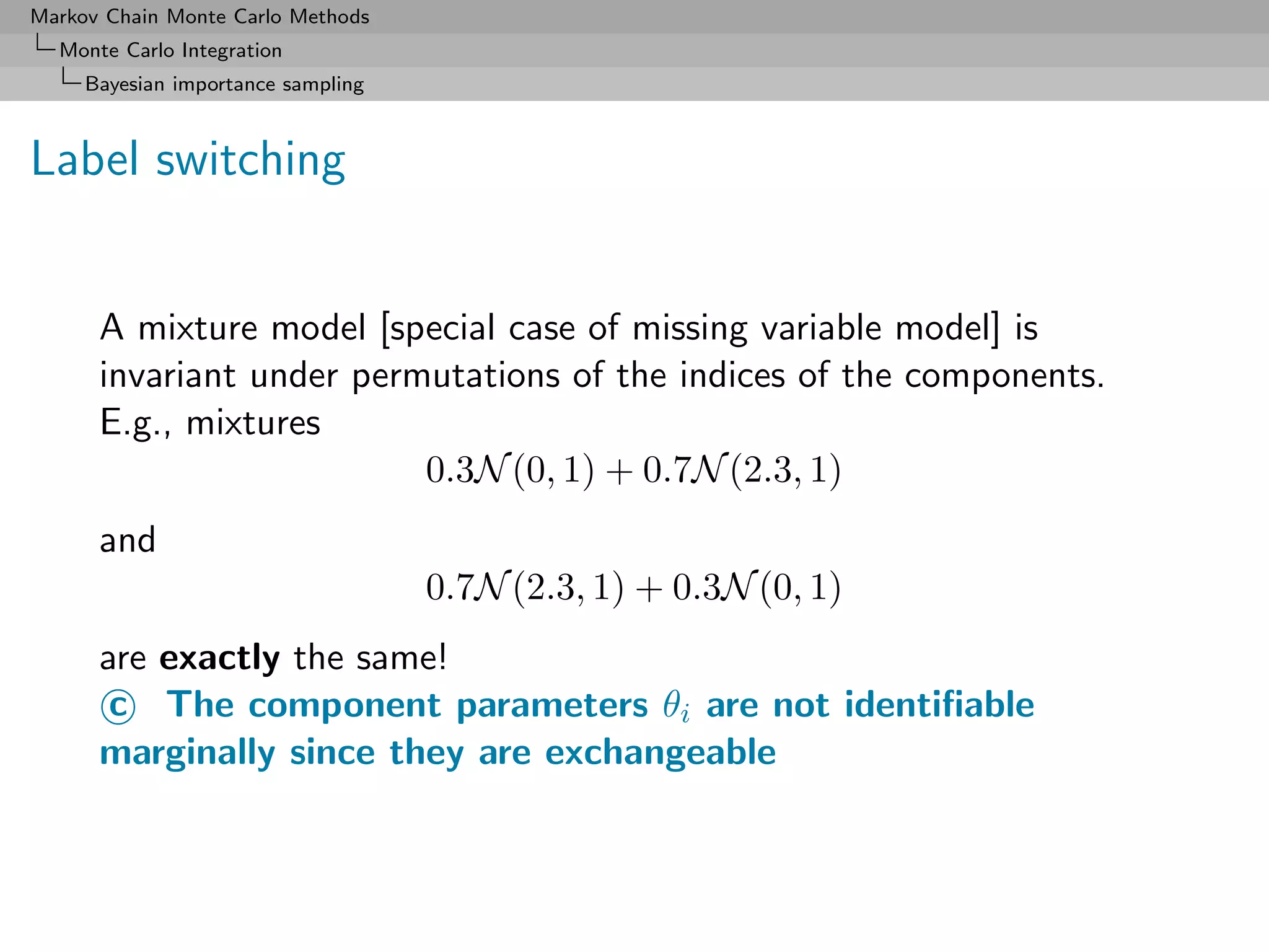 Markov Chain Monte Carlo Methods
  Monte Carlo Integration
     Bayesian importance sampling



Label switching


      A mixture model [special case of missing variable model] is
      invariant under permutations of the indices of the components.
      E.g., mixtures
                          0.3N (0, 1) + 0.7N (2.3, 1)
      and
                                    0.7N (2.3, 1) + 0.3N (0, 1)
      are exactly the same!
       c The component parameters θi are not identiﬁable
      marginally since they are exchangeable
 