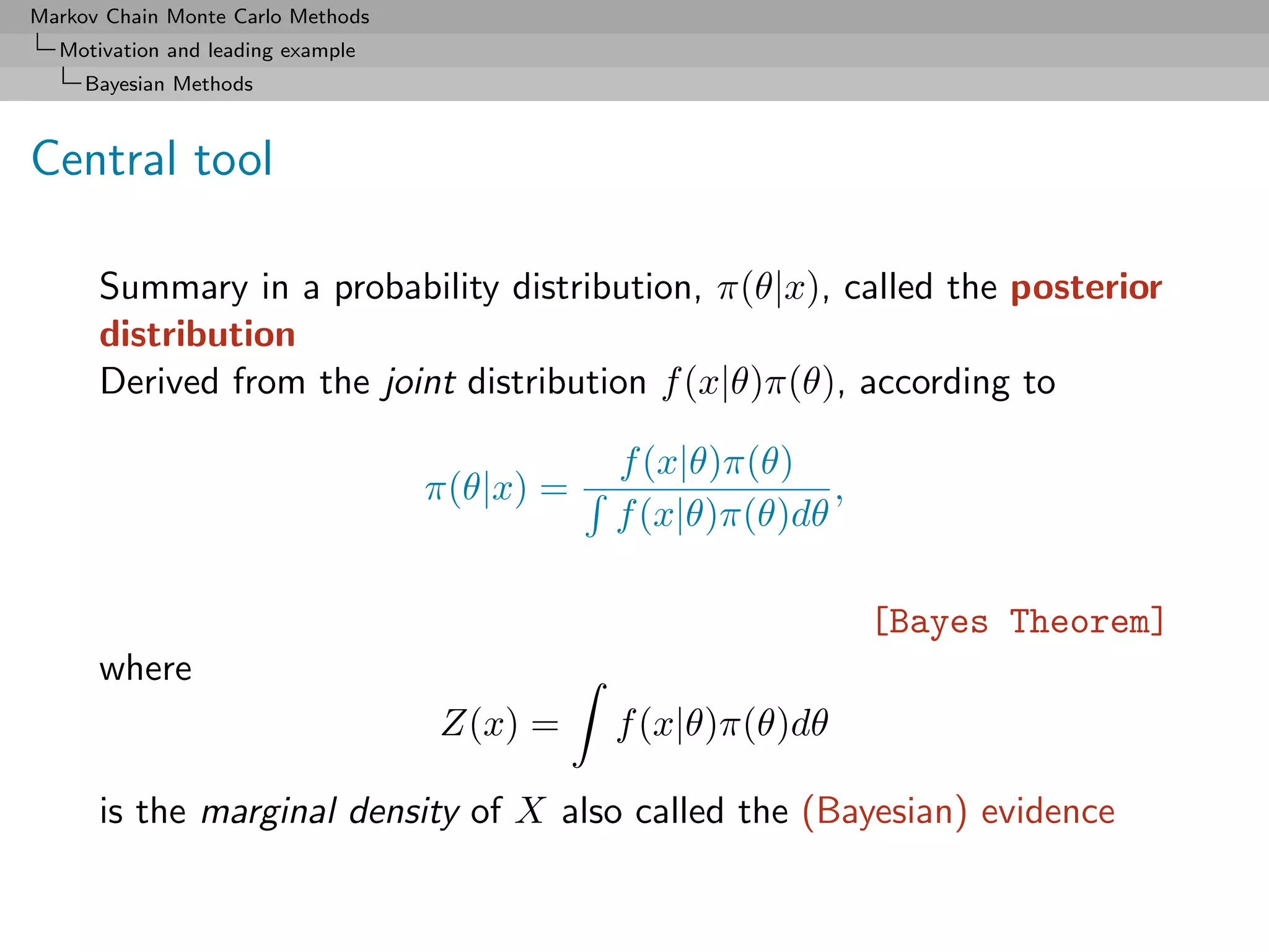 Markov Chain Monte Carlo Methods
  Motivation and leading example
     Bayesian Methods



Central tool

      Summary in a probability distribution, π(θ|x), called the posterior
      distribution
      Derived from the joint distribution f (x|θ)π(θ), according to

                                              f (x|θ)π(θ)
                                   π(θ|x) =                 ,
                                              f (x|θ)π(θ)dθ

                                                                [Bayes Theorem]
      where
                                   Z(x) =     f (x|θ)π(θ)dθ

      is the marginal density of X also called the (Bayesian) evidence
 