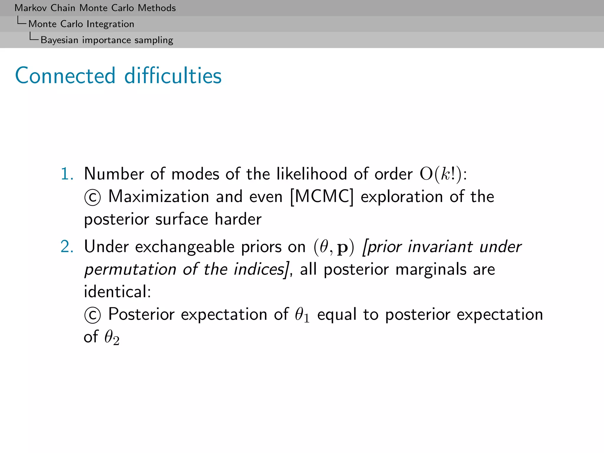 Markov Chain Monte Carlo Methods
  Monte Carlo Integration
     Bayesian importance sampling



Connected diﬃculties



         1. Number of modes of the likelihood of order O(k!):
             c Maximization and even [MCMC] exploration of the
            posterior surface harder
         2. Under exchangeable priors on (θ, p) [prior invariant under
            permutation of the indices], all posterior marginals are
            identical:
             c Posterior expectation of θ1 equal to posterior expectation
            of θ2
 