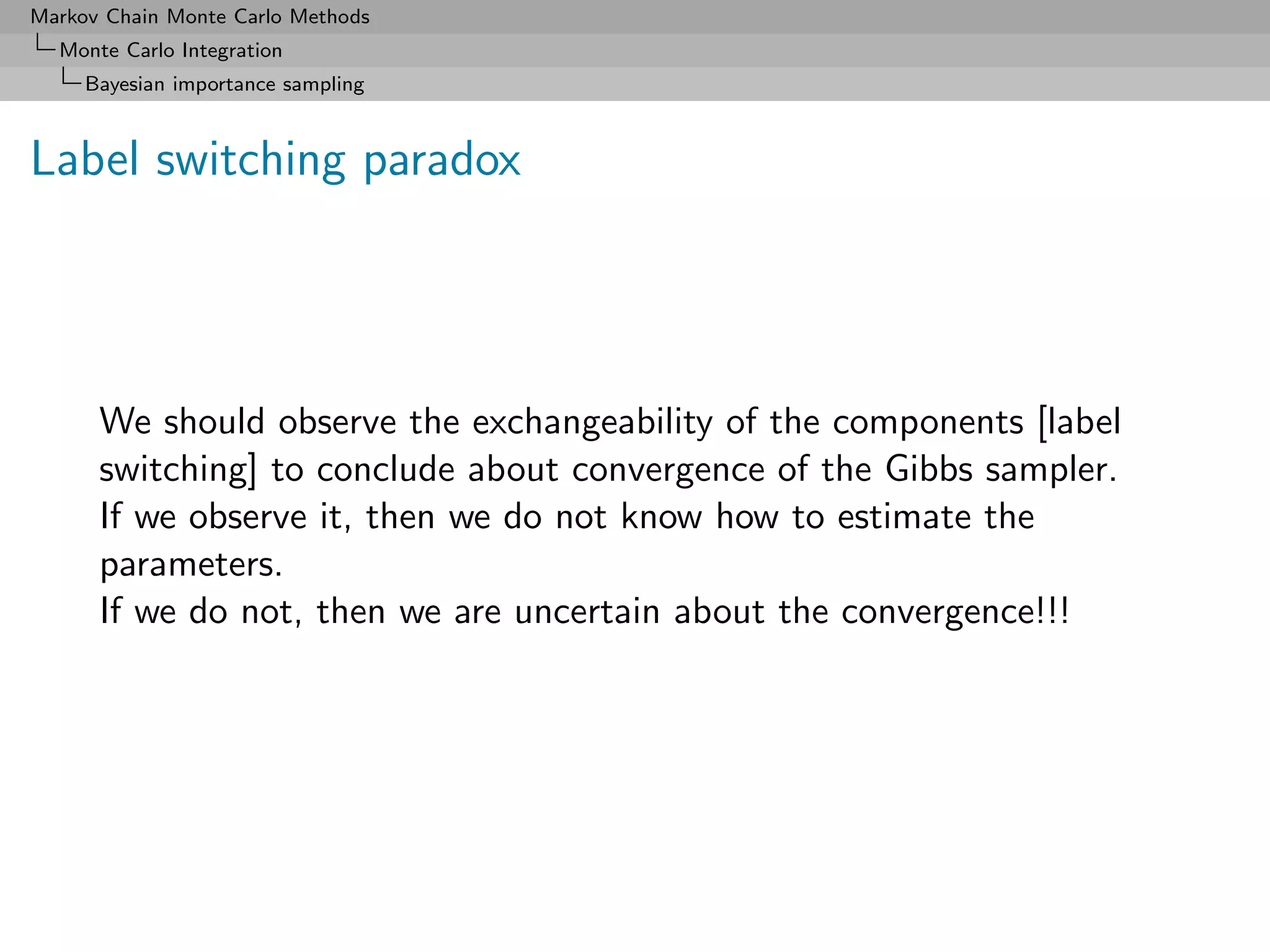 Markov Chain Monte Carlo Methods
  Monte Carlo Integration
     Bayesian importance sampling



Label switching paradox




      We should observe the exchangeability of the components [label
      switching] to conclude about convergence of the Gibbs sampler.
      If we observe it, then we do not know how to estimate the
      parameters.
      If we do not, then we are uncertain about the convergence!!!
 