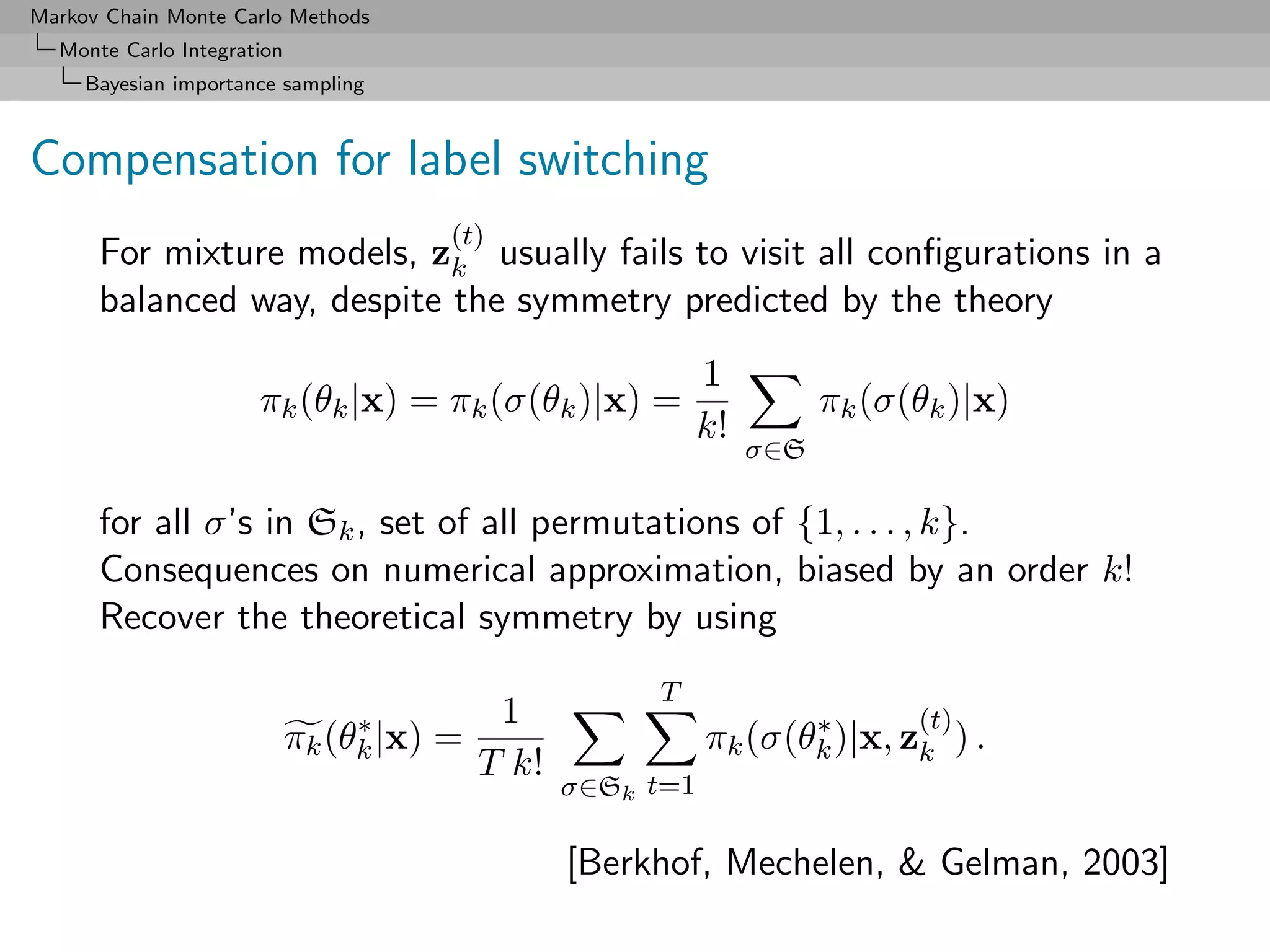 Markov Chain Monte Carlo Methods
  Monte Carlo Integration
     Bayesian importance sampling



Compensation for label switching
                                       (t)
      For mixture models, zk usually fails to visit all conﬁgurations in a
      balanced way, despite the symmetry predicted by the theory
                                                             1
                      πk (θk |x) = πk (σ(θk )|x) =                      πk (σ(θk )|x)
                                                             k!
                                                                  σ∈S

      for all σ’s in Sk , set of all permutations of {1, . . . , k}.
      Consequences on numerical approximation, biased by an order k!
      Recover the theoretical symmetry by using
                                                       T
                                 ∗          1                       ∗         (t)
                            πk (θk |x) =                     πk (σ(θk )|x, zk ) .
                                           T k!
                                                  σ∈Sk t=1

                                                  [Berkhof, Mechelen, & Gelman, 2003]
 