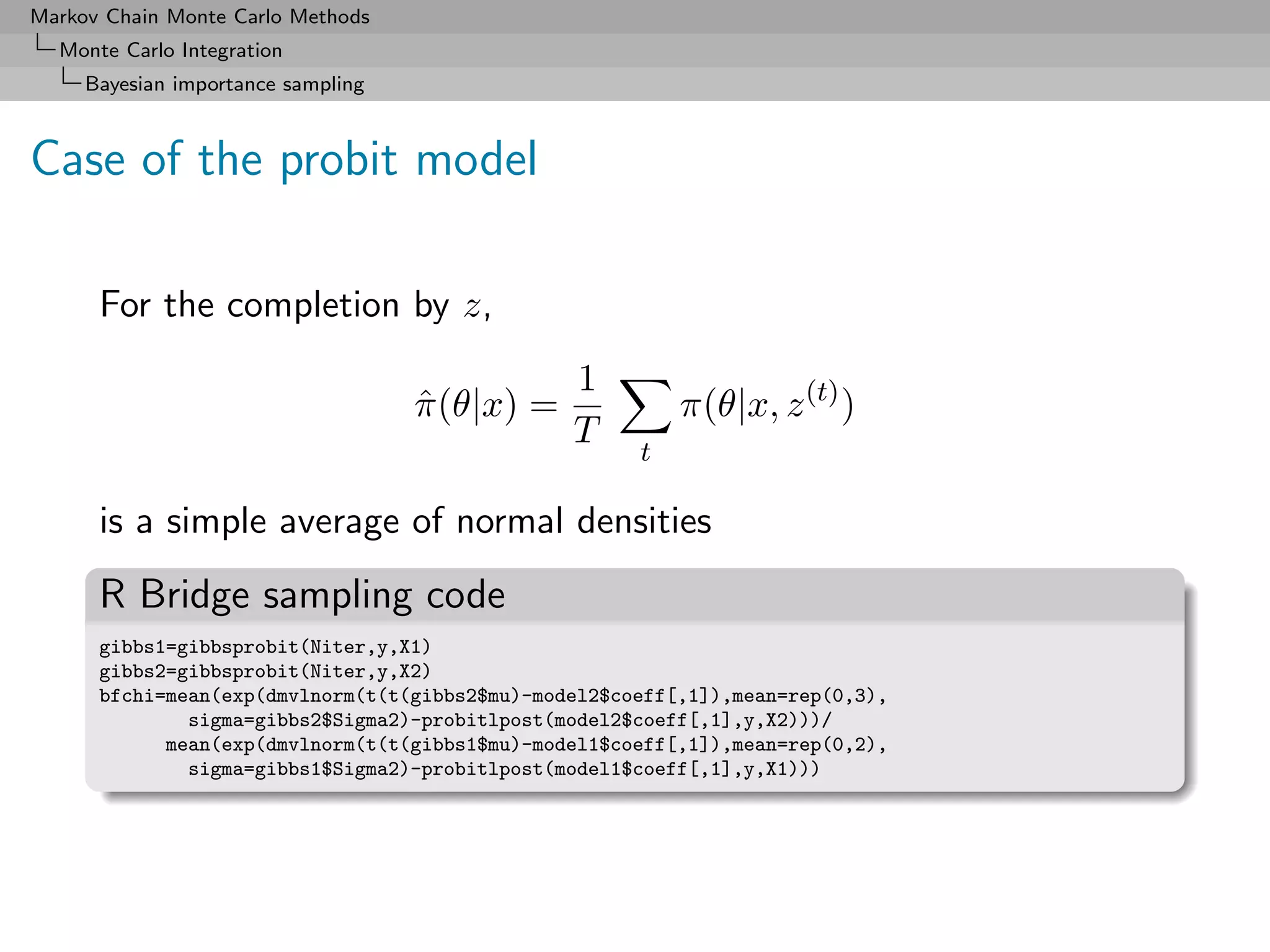 Markov Chain Monte Carlo Methods
  Monte Carlo Integration
     Bayesian importance sampling



Case of the probit model

      For the completion by z,
                                                1
                                    π (θ|x) =
                                    ˆ                     π(θ|x, z (t) )
                                                T     t

      is a simple average of normal densities
      R Bridge sampling code
      gibbs1=gibbsprobit(Niter,y,X1)
      gibbs2=gibbsprobit(Niter,y,X2)
      bfchi=mean(exp(dmvlnorm(t(t(gibbs2$mu)-model2$coeff[,1]),mean=rep(0,3),
              sigma=gibbs2$Sigma2)-probitlpost(model2$coeff[,1],y,X2)))/
            mean(exp(dmvlnorm(t(t(gibbs1$mu)-model1$coeff[,1]),mean=rep(0,2),
              sigma=gibbs1$Sigma2)-probitlpost(model1$coeff[,1],y,X1)))
 