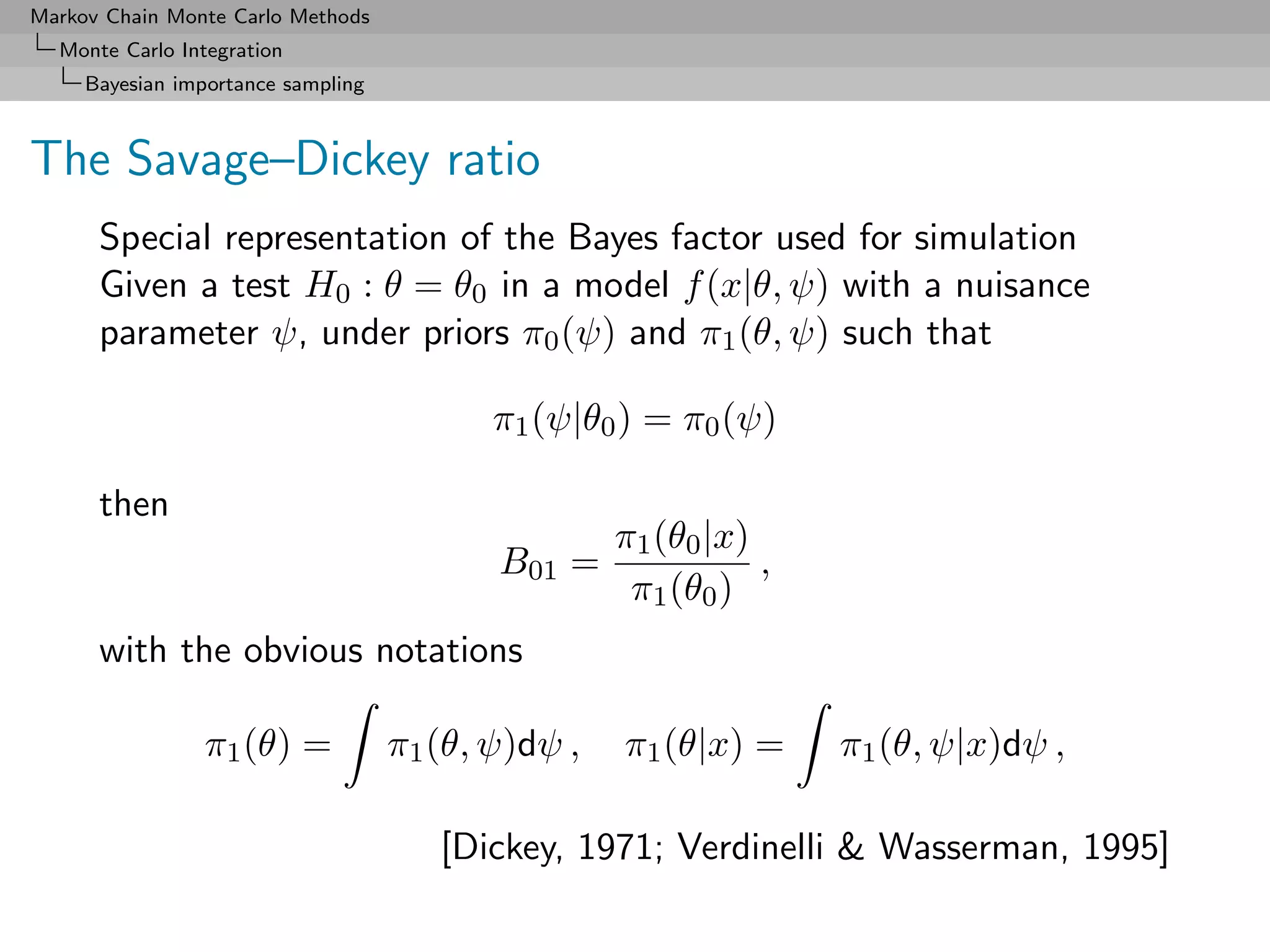 Markov Chain Monte Carlo Methods
  Monte Carlo Integration
     Bayesian importance sampling



The Savage–Dickey ratio
      Special representation of the Bayes factor used for simulation
      Given a test H0 : θ = θ0 in a model f (x|θ, ψ) with a nuisance
      parameter ψ, under priors π0 (ψ) and π1 (θ, ψ) such that

                                           π1 (ψ|θ0 ) = π0 (ψ)

      then
                                                    π1 (θ0 |x)
                                           B01 =               ,
                                                     π1 (θ0 )
      with the obvious notations

                π1 (θ) =            π1 (θ, ψ)dψ ,   π1 (θ|x) =     π1 (θ, ψ|x)dψ ,

                                       [Dickey, 1971; Verdinelli & Wasserman, 1995]
 