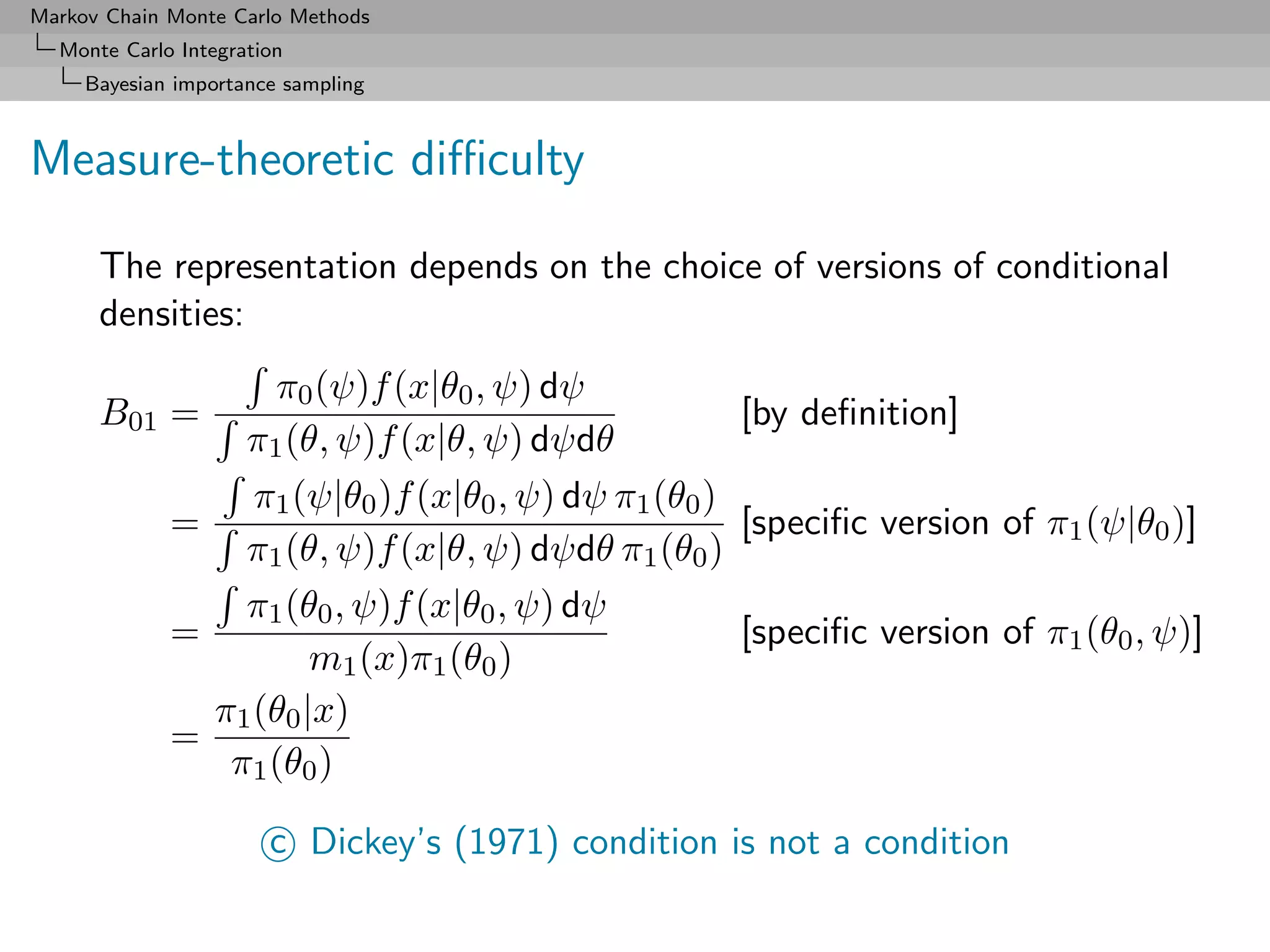 Markov Chain Monte Carlo Methods
  Monte Carlo Integration
     Bayesian importance sampling



Measure-theoretic diﬃculty

      The representation depends on the choice of versions of conditional
      densities:
                   π0 (ψ)f (x|θ0 , ψ) dψ
      B01 =                                          [by deﬁnition]
                 π1 (θ, ψ)f (x|θ, ψ) dψdθ
                  π1 (ψ|θ0 )f (x|θ0 , ψ) dψ π1 (θ0 )
             =                                       [speciﬁc version of π1 (ψ|θ0 )]
                 π1 (θ, ψ)f (x|θ, ψ) dψdθ π1 (θ0 )
                 π1 (θ0 , ψ)f (x|θ0 , ψ) dψ
             =                                       [speciﬁc version of π1 (θ0 , ψ)]
                       m1 (x)π1 (θ0 )
               π1 (θ0 |x)
             =
                π1 (θ0 )

                       c Dickey’s (1971) condition is not a condition
 
