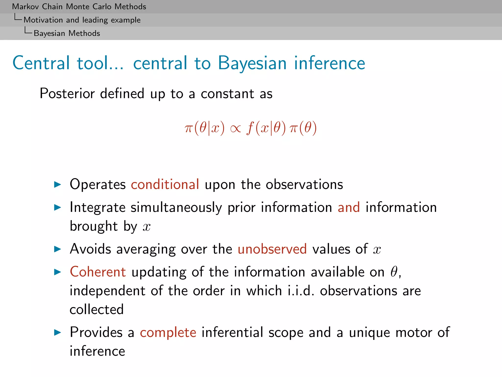 Markov Chain Monte Carlo Methods
  Motivation and leading example
     Bayesian Methods



Central tool... central to Bayesian inference
      Posterior deﬁned up to a constant as

                                   π(θ|x) ∝ f (x|θ) π(θ)


             Operates conditional upon the observations
             Integrate simultaneously prior information and information
             brought by x
             Avoids averaging over the unobserved values of x
             Coherent updating of the information available on θ,
             independent of the order in which i.i.d. observations are
             collected
             Provides a complete inferential scope and a unique motor of
             inference
 