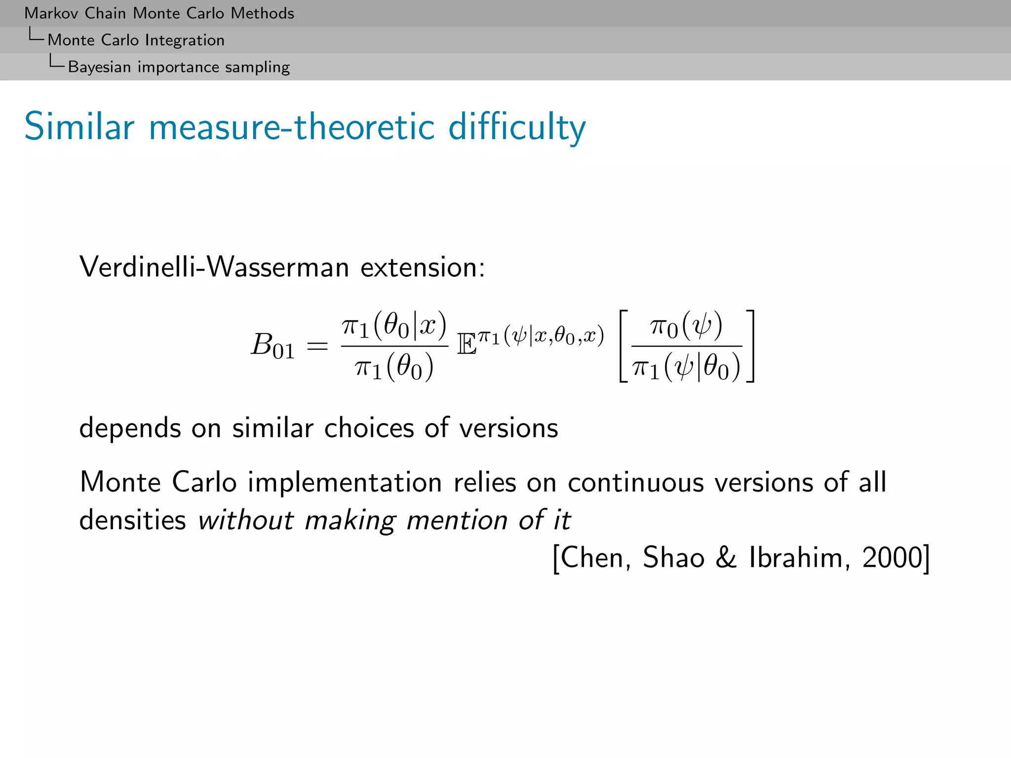 Markov Chain Monte Carlo Methods
  Monte Carlo Integration
     Bayesian importance sampling



Similar measure-theoretic diﬃculty


      Verdinelli-Wasserman extension:
                                    π1 (θ0 |x) π1 (ψ|x,θ0 ,x) π0 (ψ)
                            B01 =             E
                                     π1 (θ0 )                 π1 (ψ|θ0 )

      depends on similar choices of versions
      Monte Carlo implementation relies on continuous versions of all
      densities without making mention of it
                                          [Chen, Shao & Ibrahim, 2000]
 