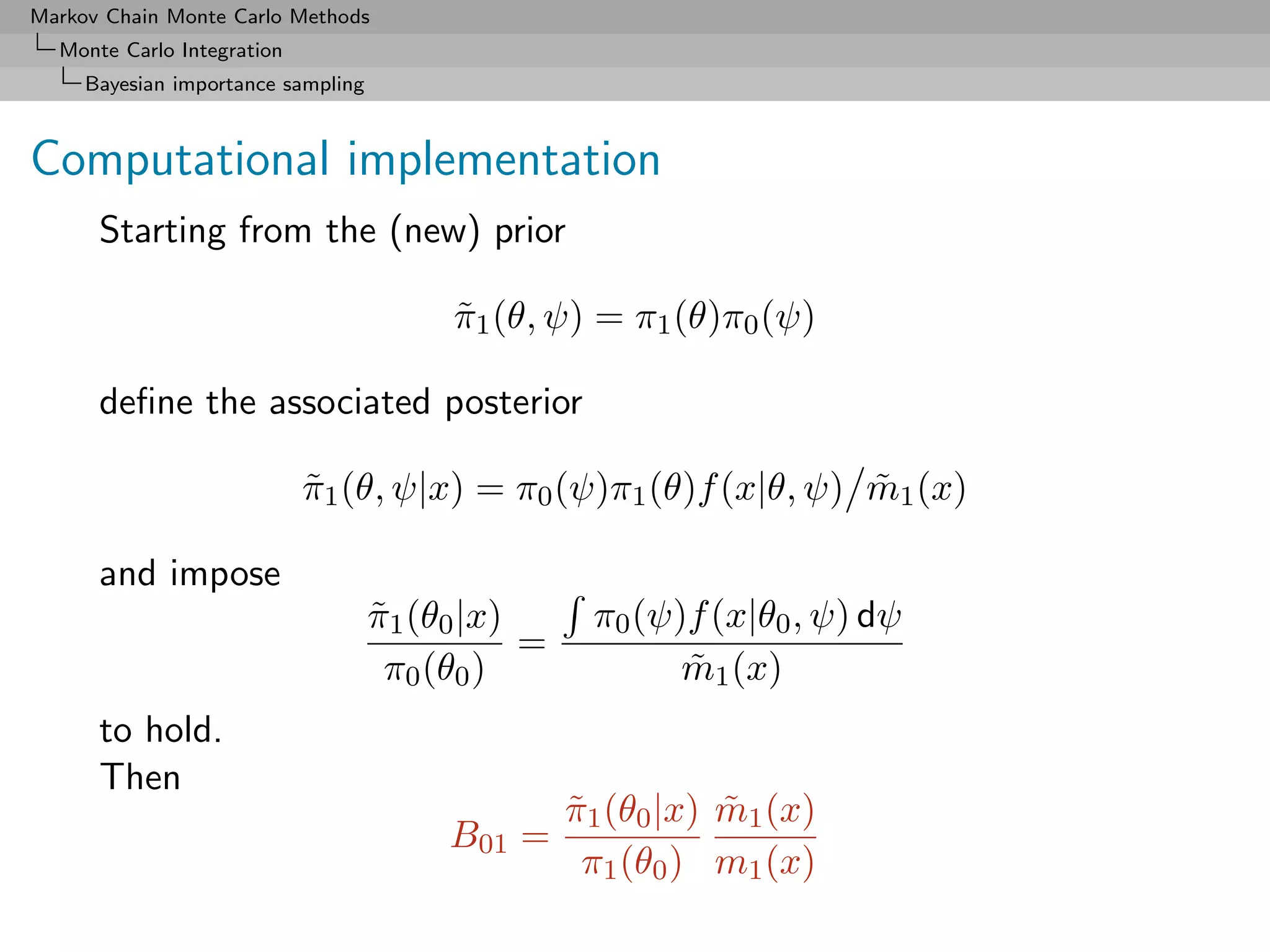 Markov Chain Monte Carlo Methods
  Monte Carlo Integration
     Bayesian importance sampling



Computational implementation
      Starting from the (new) prior

                                         π1 (θ, ψ) = π1 (θ)π0 (ψ)
                                         ˜

      deﬁne the associated posterior

                            π1 (θ, ψ|x) = π0 (ψ)π1 (θ)f (x|θ, ψ) m1 (x)
                            ˜                                    ˜

      and impose
                                    π1 (θ0 |x)
                                    ˜               π0 (ψ)f (x|θ0 , ψ) dψ
                                               =
                                     π0 (θ0 )             m1 (x)
                                                          ˜
      to hold.
      Then
                                                   π1 (θ0 |x) m1 (x)
                                                   ˜          ˜
                                         B01 =
                                                    π1 (θ0 ) m1 (x)
 