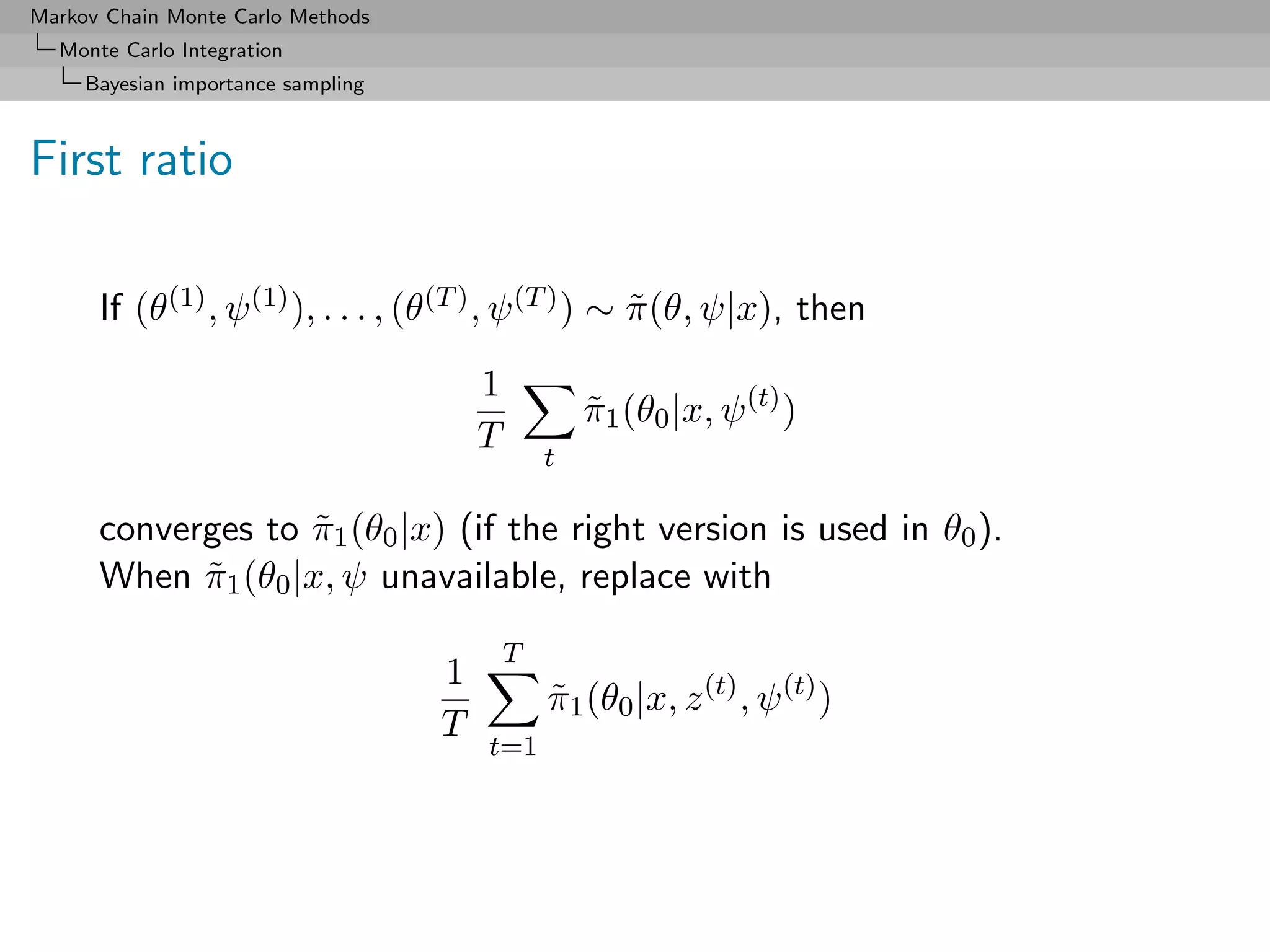 Markov Chain Monte Carlo Methods
  Monte Carlo Integration
     Bayesian importance sampling



First ratio

      If (θ(1) , ψ (1) ), . . . , (θ(T ) , ψ (T ) ) ∼ π (θ, ψ|x), then
                                                      ˜
                                        1
                                                    π1 (θ0 |x, ψ (t) )
                                                    ˜
                                        T       t

      converges to π1 (θ0 |x) (if the right version is used in θ0 ).
                    ˜
      When π1 (θ0 |x, ψ unavailable, replace with
            ˜
                                            T
                                    1
                                                π1 (θ0 |x, z (t) , ψ (t) )
                                                ˜
                                    T
                                        t=1
 