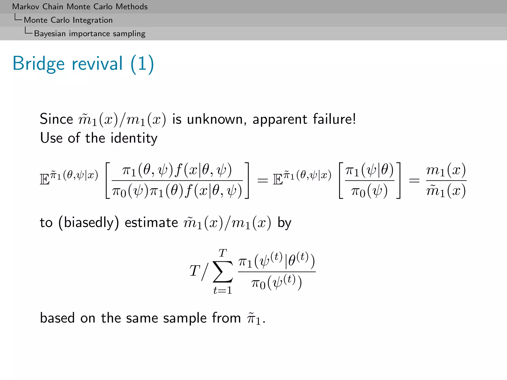 Markov Chain Monte Carlo Methods
  Monte Carlo Integration
     Bayesian importance sampling



Bridge revival (1)

      Since m1 (x)/m1 (x) is unknown, apparent failure!
            ˜
      Use of the identity

                         π1 (θ, ψ)f (x|θ, ψ)                 π1 (ψ|θ)   m1 (x)
      Eπ1 (θ,ψ|x)
       ˜
                                               = Eπ1 (θ,ψ|x)
                                                  ˜
                                                                      =
                        π0 (ψ)π1 (θ)f (x|θ, ψ)                π0 (ψ)    m1 (x)
                                                                        ˜

      to (biasedly) estimate m1 (x)/m1 (x) by
                             ˜
                                        T
                                              π1 (ψ (t) |θ(t) )
                                    T
                                        t=1
                                                π0 (ψ (t) )

      based on the same sample from π1 .
                                    ˜
 