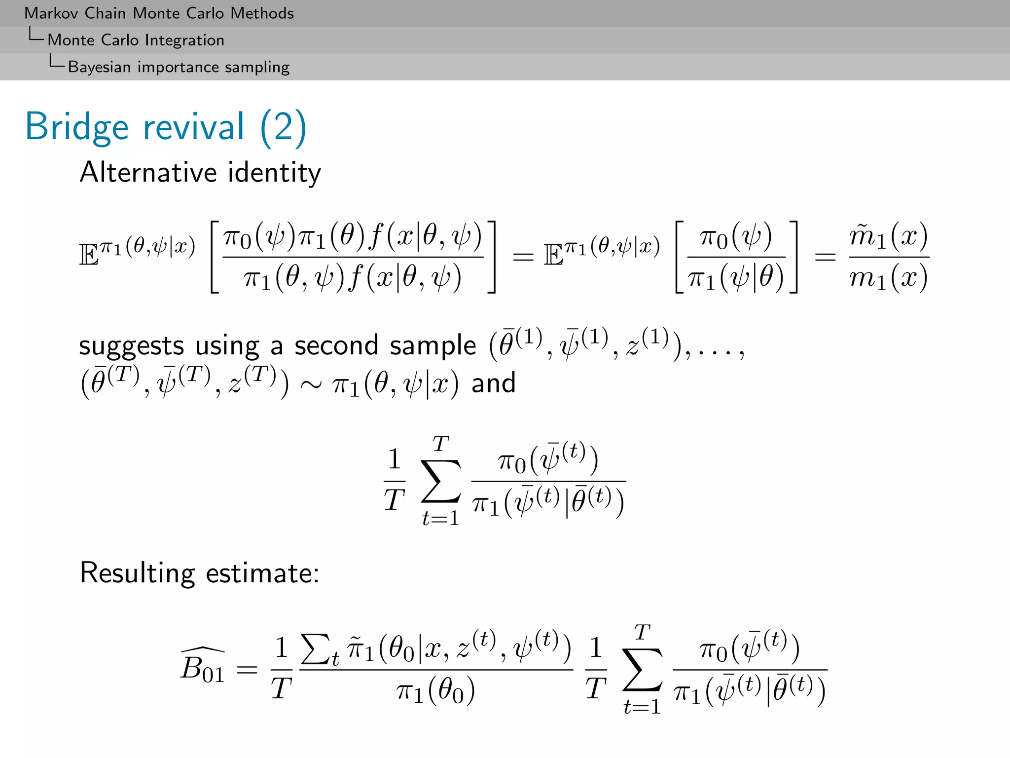Markov Chain Monte Carlo Methods
  Monte Carlo Integration
     Bayesian importance sampling



Bridge revival (2)
      Alternative identity

                        π0 (ψ)π1 (θ)f (x|θ, ψ)                π0 (ψ)    m1 (x)
                                                                        ˜
      Eπ1 (θ,ψ|x)                              = Eπ1 (θ,ψ|x)          =
                         π1 (θ, ψ)f (x|θ, ψ)                 π1 (ψ|θ)   m1 (x)
                                                 ¯ ¯
      suggests using a second sample (θ(1) , ψ (1) , z (1) ), . . . ,
       ¯(T ) , ψ (T ) , z (T ) ) ∼ π1 (θ, ψ|x) and
      (θ       ¯

                                              T             ¯
                                         1             π0 (ψ (t) )
                                         T               ¯ ¯
                                                     π1 (ψ (t) |θ(t) )
                                             t=1

      Resulting estimate:

                                                     (t) , ψ (t) )       T            ¯
                              1     t π1 (θ0 |x, z
                                      ˜                              1           π0 (ψ (t) )
                   B01 =
                              T           π1 (θ0 )                   T
                                                                         t=1
                                                                               π1 (ψ ¯
                                                                                   ¯ (t) |θ (t) )
 
