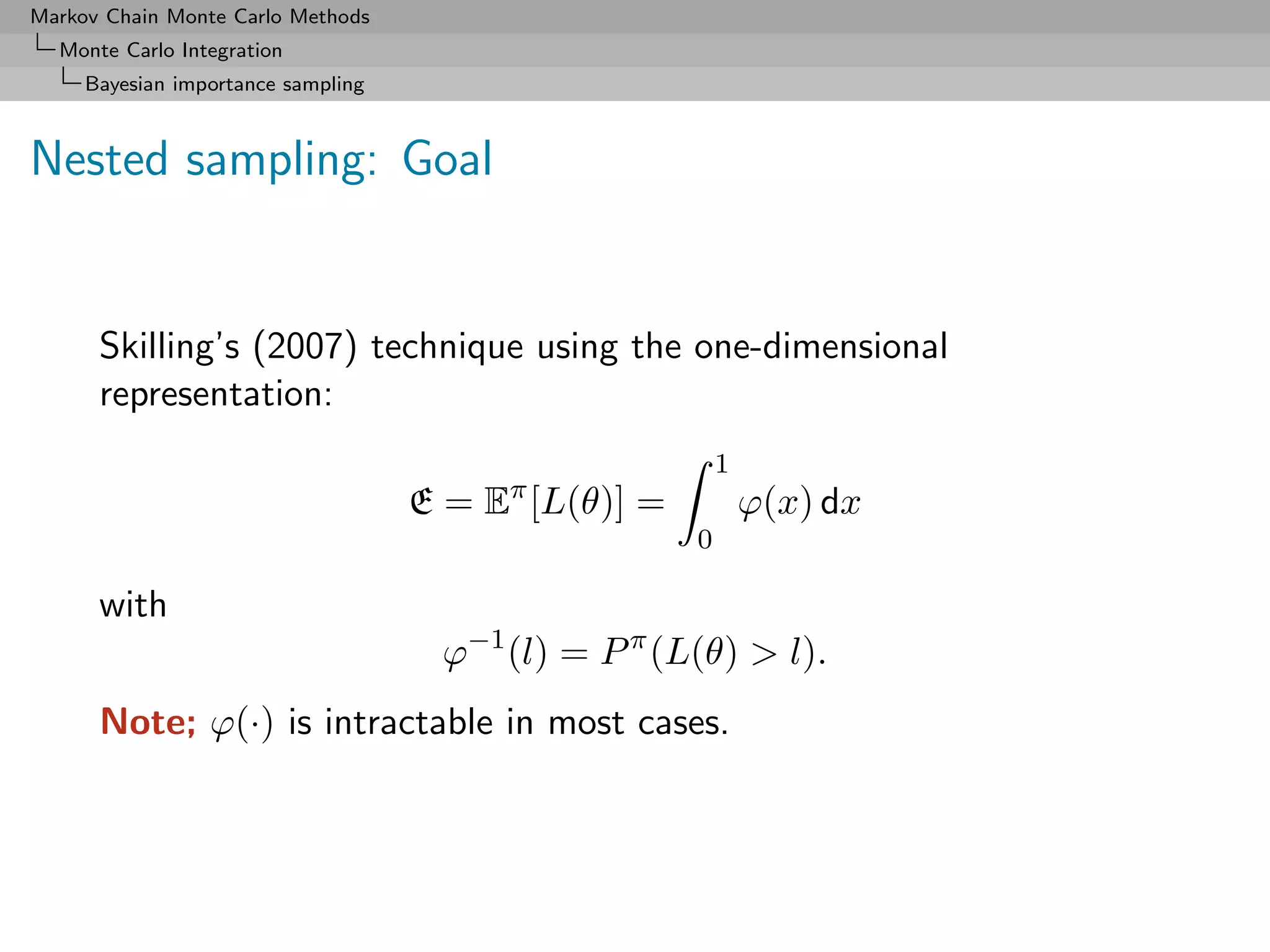 Markov Chain Monte Carlo Methods
  Monte Carlo Integration
     Bayesian importance sampling



Nested sampling: Goal


      Skilling’s (2007) technique using the one-dimensional
      representation:
                                                          1
                                    E = Eπ [L(θ)] =           ϕ(x) dx
                                                      0

      with
                                      ϕ−1 (l) = P π (L(θ) > l).
      Note; ϕ(·) is intractable in most cases.
 
