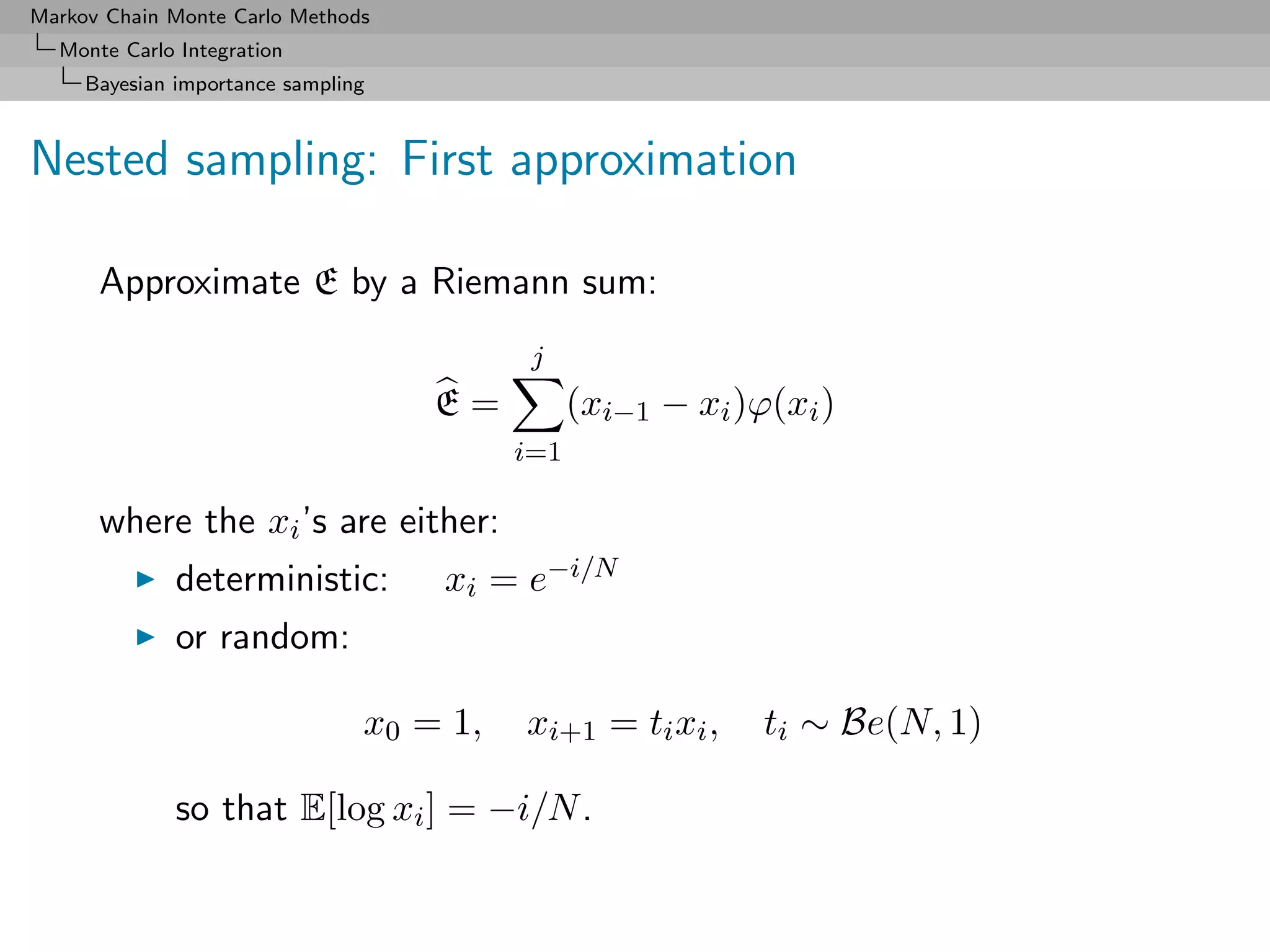 Markov Chain Monte Carlo Methods
  Monte Carlo Integration
     Bayesian importance sampling



Nested sampling: First approximation

      Approximate E by a Riemann sum:
                                           j
                                    E=          (xi−1 − xi )ϕ(xi )
                                          i=1

      where the xi ’s are either:
              deterministic:        xi = e−i/N
              or random:

                                x0 = 1,   xi+1 = ti xi ,     ti ∼ Be(N, 1)

              so that E[log xi ] = −i/N .
 