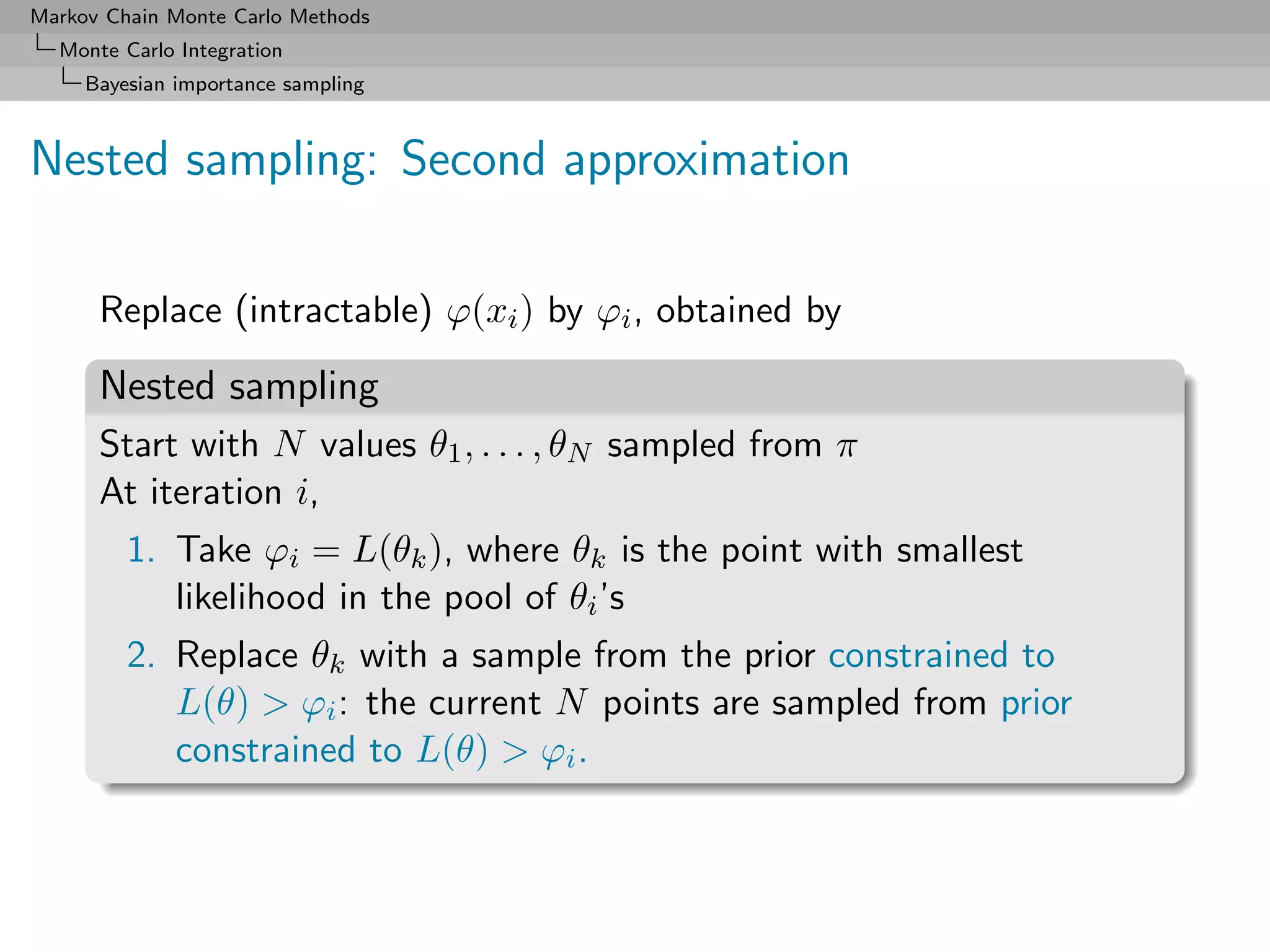 Markov Chain Monte Carlo Methods
  Monte Carlo Integration
     Bayesian importance sampling



Nested sampling: Second approximation

      Replace (intractable) ϕ(xi ) by ϕi , obtained by

      Nested sampling
      Start with N values θ1 , . . . , θN sampled from π
      At iteration i,
         1. Take ϕi = L(θk ), where θk is the point with smallest
            likelihood in the pool of θi ’s
         2. Replace θk with a sample from the prior constrained to
            L(θ) > ϕi : the current N points are sampled from prior
            constrained to L(θ) > ϕi .
 