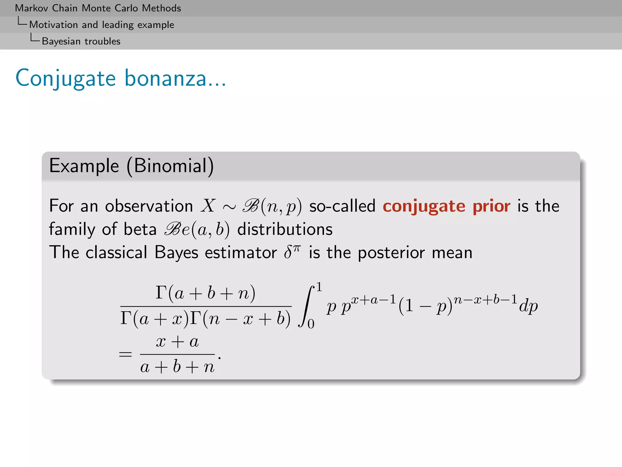 Markov Chain Monte Carlo Methods
  Motivation and leading example
     Bayesian troubles



Conjugate bonanza...


      Example (Binomial)
      For an observation X ∼ B(n, p) so-called conjugate prior is the
      family of beta Be(a, b) distributions
      The classical Bayes estimator δ π is the posterior mean
                                                1
                         Γ(a + b + n)
                                                    p px+a−1 (1 − p)n−x+b−1 dp
                     Γ(a + x)Γ(n − x + b)   0
                         x+a
                     =          .
                       a+b+n
 