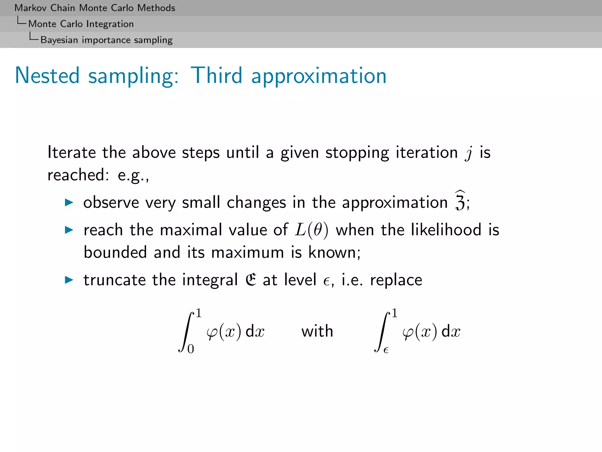Markov Chain Monte Carlo Methods
  Monte Carlo Integration
     Bayesian importance sampling



Nested sampling: Third approximation


      Iterate the above steps until a given stopping iteration j is
      reached: e.g.,
              observe very small changes in the approximation Z;
              reach the maximal value of L(θ) when the likelihood is
              bounded and its maximum is known;
              truncate the integral E at level , i.e. replace
                                        1                    1
                                            ϕ(x) dx   with       ϕ(x) dx
                                    0
 
