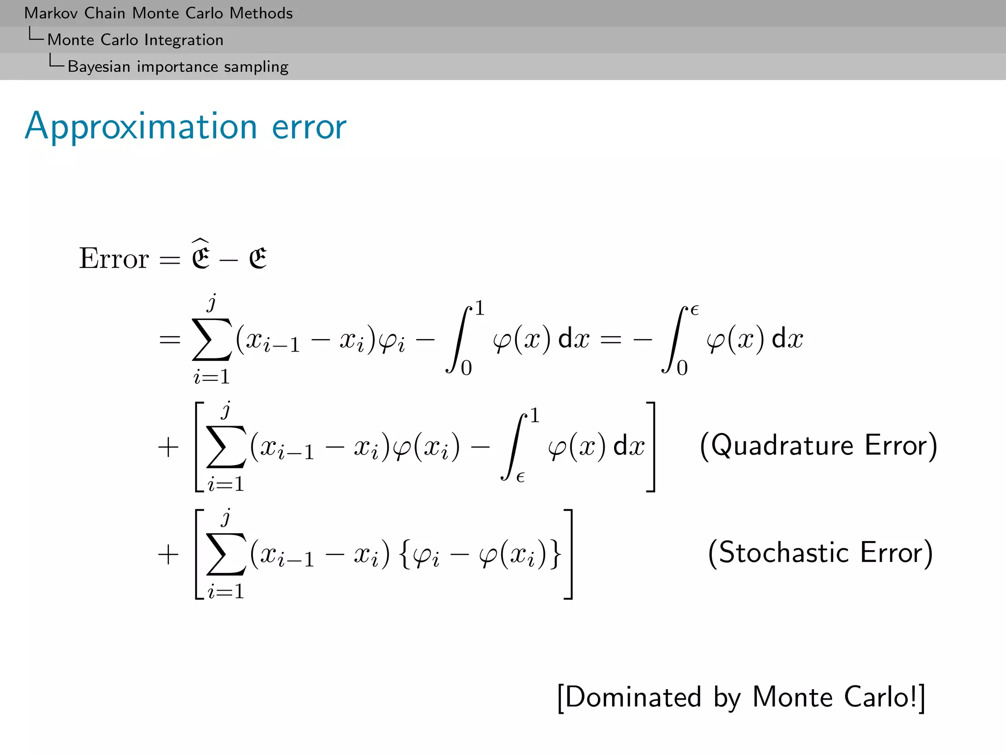 Markov Chain Monte Carlo Methods
  Monte Carlo Integration
     Bayesian importance sampling



Approximation error


      Error = E − E
                      j                            1
                =           (xi−1 − xi )ϕi −           ϕ(x) dx = −         ϕ(x) dx
                    i=1                        0                       0
                      j                                  1
                +            (xi−1 − xi )ϕ(xi ) −            ϕ(x) dx       (Quadrature Error)
                      i=1
                       j
                +            (xi−1 − xi ) {ϕi − ϕ(xi )}                    (Stochastic Error)
                      i=1



                                                             [Dominated by Monte Carlo!]
 