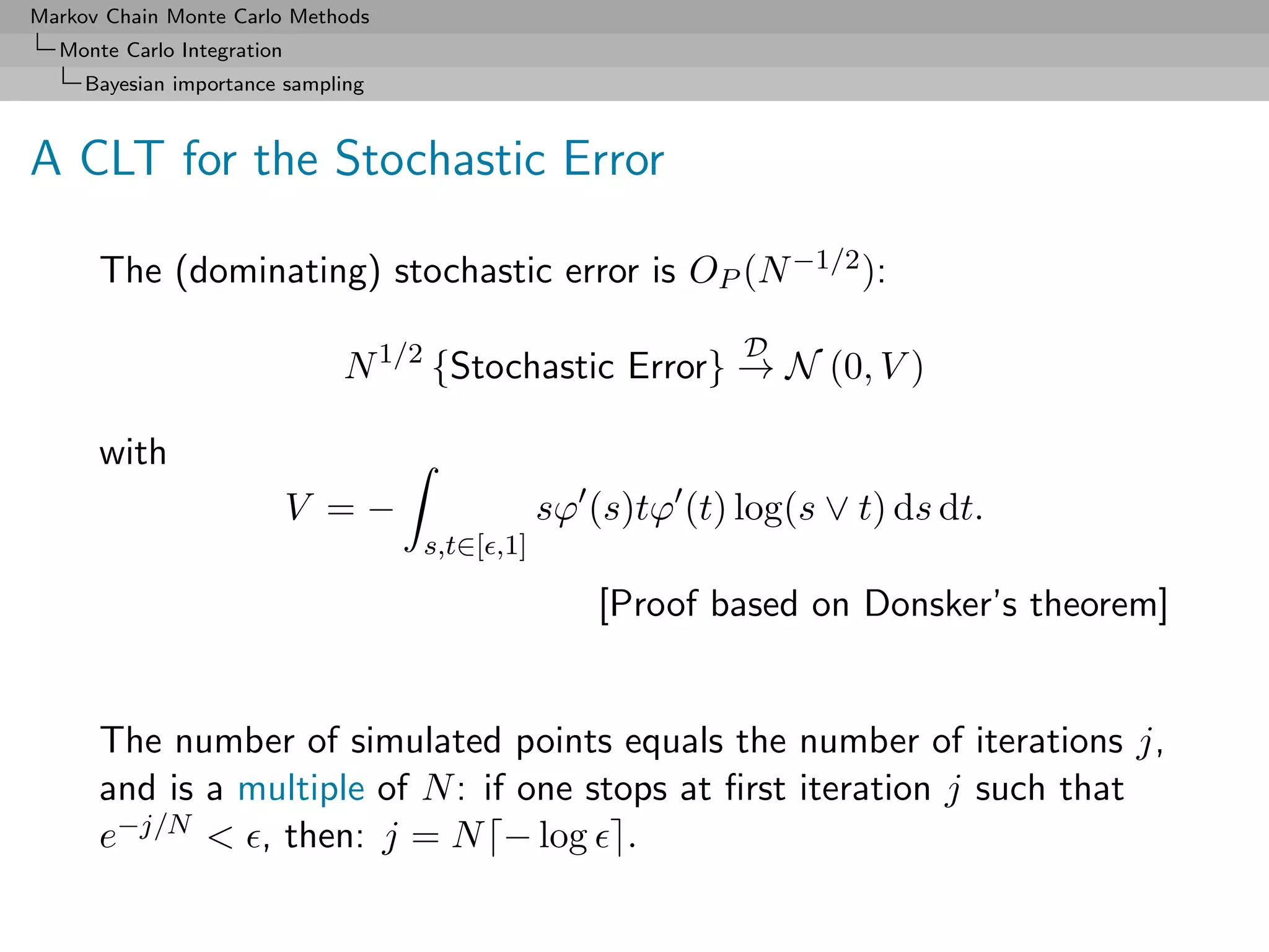 Markov Chain Monte Carlo Methods
  Monte Carlo Integration
     Bayesian importance sampling



A CLT for the Stochastic Error

      The (dominating) stochastic error is OP (N −1/2 ):
                                                             D
                              N 1/2 {Stochastic Error} → N (0, V )

      with
                            V =−                sϕ (s)tϕ (t) log(s ∨ t) ds dt.
                                    s,t∈[ ,1]

                                                    [Proof based on Donsker’s theorem]


      The number of simulated points equals the number of iterations j,
      and is a multiple of N : if one stops at ﬁrst iteration j such that
      e−j/N < , then: j = N − log .
 